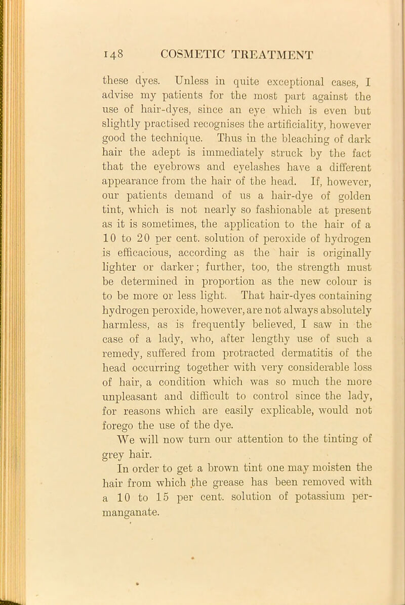 these dyes. Unless in quite exeeptional cases, I advise my patients for the most part against the use of hair-dyes, siuce an eye which is even but slightly practised recognises the artificiality, however good the technique. Thus in the bleaching of dark hair the adept is immediately struck by the fact that the eyebrows and eyelashes have a different appearance from the hair of the head. If, however, our patients dernand of us a hair-dye of golden tint, which is not nearly so fashionable at present as it is sometimes, the application to the hair of a 10 to 20 per cent. solution of peroxide of liydrogen is efficacious, according as the hair is originally lighter or darker; further, too, the strength must be determined in proportion as the new colour is to be more or less light. That hair-dyes containing hydrogen peroxide, however, are not always absolutely harmless, as is frequently believed, I saw in the case of a lady, who, after lengthy use of such a remedy, suffered from protracted dermatitis of the head occurring together with very considerable loss of hair, a condition which was so much the more unpleasant and difficult to control since the lady, for reasons which are easily explicable, would not forego the use of the dye. We will now tum our attention to the tinting of grey hair. In order to get a brown tint one may moisten the hair from which the grease has been removed with a 10 to 15 per cent. solution of potassium per- manganate.