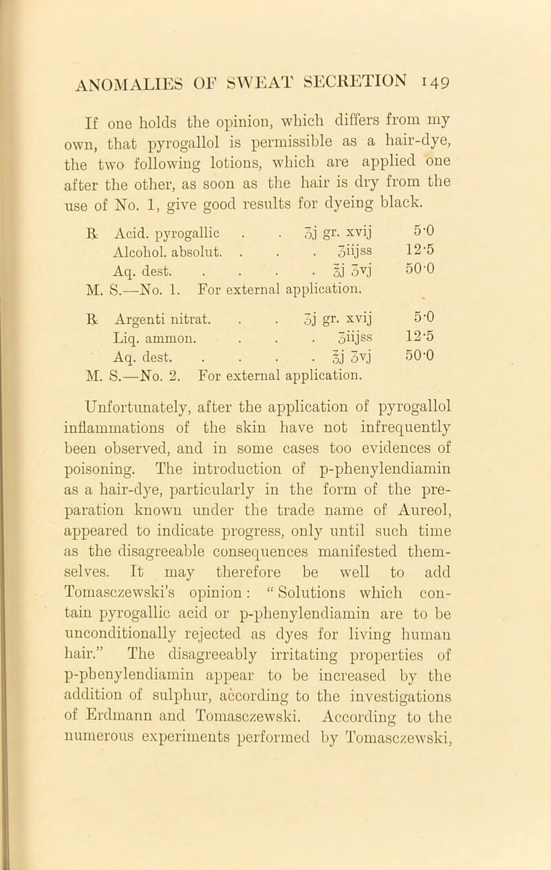 If one holds the opinion, which differs from my own, that pyrogallol is permissible as a lmir-dye, the two following lotions, which are applied one after the other, as soon as the hair is dry from the use of No. 1, give good results for dyeing black. R Acid. pyrogallic I gr- xvij 5-0 Alcohol, absolut. . . 3iijss 12-5 Aq. dest. • 5J 3yj 50-0 M. S.—No. 1. For external application. * R Argenti nitrat. Bj gr. xvij 5-0 Liq. amnion. • oiijss 12-5 Aq. dest. ■ 3j' 5vj 50-0 M. S.—No. 2. For external application. Unfortunately, after the application of pyrogallol inflammations of the skin have not infrequently been observed, and in some cases too evidences of poisoning. The introduction of p-phenylendiamin as a hair-dye, particularly in the form of the pre- paration known under the trade name of Aureol, appeared to indicate progress, only until such time as the disagreeable consequences manifested them- selves. It may therefore be well to add Tomasczewski’s opinion: “ Solutions which con- tain pyrogallic acid or p-phenylendiamin are to be unconditionally rejected as dyes for living human hair.” The disagreeably irritating properties of p-phenylendiamin appear to be increased by the addition of sulphur, according to the investigations of Erdmann and Tomasczewski. According to the numerous experiments performed by Tomasczewski,