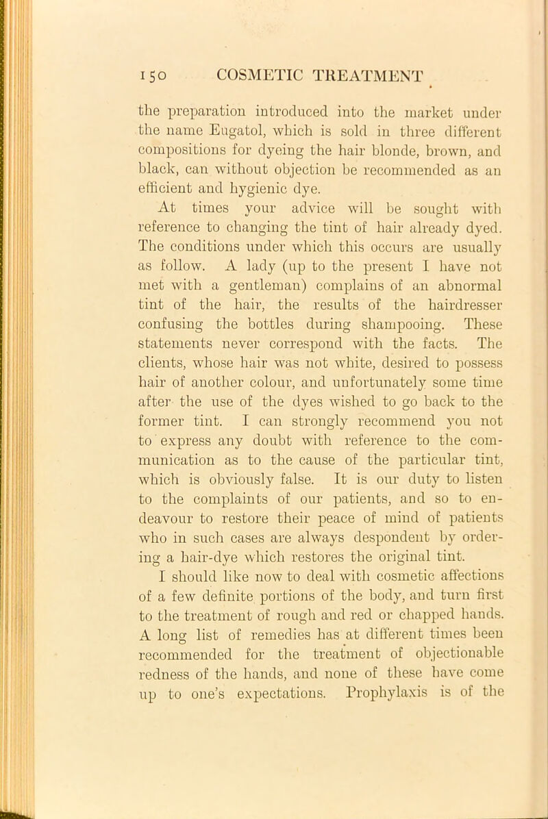 the preparation introduced into the market under the name Eugatol, wkicli is sold in three different compositions for dyeing the hair blonde, brown, and blaclc, can without objection be recommended as an efficient and bygienic dye. At times your advice will be sought witb reference to changing tbe tint of hair already dyed. The conditions under which this occurs are usually as follow. A lady (up to the present I bave not met witb a gentleman) complains of an abnormal tint of the hair, the resulta of the hairdresser confusing the bottles during shampooing. These statements never correspond with the facts. The clients, whose hair was not white, desired to possess hair of another colour, and unfortunately some time after the use of the dyes wished to go back to the former tint. I can strongly recommend you not to express any doubt with reference to the com- munication as to the cause of the particular tint, which is obviously false. It is our duty to listen to the complaints of our patients, and so to en- deavour to restore their peace of mind of patients who in such cases are always despondent by order- ing a hair-dye which restores the original tint. I should like now to deal with cosmetic affections of a few definite portions of the body, and turn fmst to the treatment of rough and red or chapped hands. A lonsr list of remedies has at different times been O . recommended for the treatment of objectionable redness of the hands, and none of these have come up to one’s expectations. Prophylaxis is of the