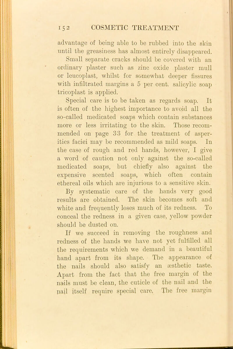 advantage of being able to be rubbecl into the skin until the greasiness has almost entirely disappeared. Small separate cracks shoulcl be covered with an ordinary plaster such as zinc oxide plaster muli or leucoplast, whilst for somewhat deeper fissures with infiltrated margins a 5 per cent. salicylic soap tricoplast is applied. Special care is to be taken as regards soap. It is often of the highest importance to avoid ali the so-called medicated soaps which contain substances more or less irritating to the skin. Those recom- mended on page 33 for the treatment of asper- ities faciei may be recommended as mild soaps. In the case of rough and red hands, however, I give a word of caution not only against the so-called medicated soaps, but chiefly also against the expensive scented soaps, which often contain ethereal oils which are injurious to a sensitive skin. By systematic care of the hands very good resuits are obtained. The skin becomes soft and white and frequently loses rnuch of its redness. To conceal the redness in a given case, yellow powder should be dusted on. If we succeed in removing the roughness and redness of the hands we have not yet fulfilled ali the requirements which we demand in a beautiful hand apart from its shape. The appearance of the nails should also satisfy an aesthetic taste. Apart from the fact that the free margin of the nails rnust be clean, the cuticle of the nail and the pajl itself require special care, The free margin