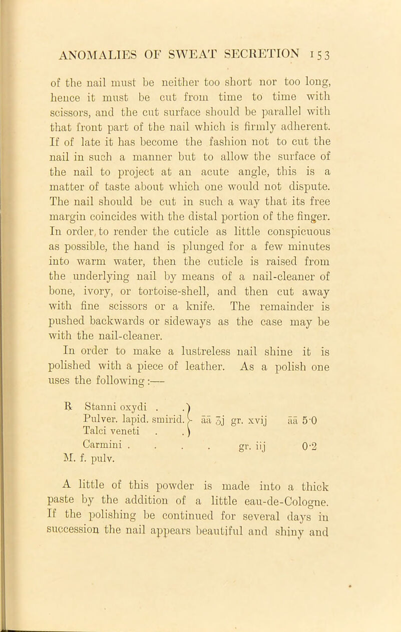 of the nail must be neitlier too sbort nor too long, bence it must be cut from time to time with scissors, and the cut surface sboulcl be parallel with that iront part of the nail which is firmly adherent. If of late it has become the fashion not to cut the nail in such a manner but to allow tbe surface of the nail to project at an acute angle, this is a matter of taste about which one would not dispute. The nail should be cut in such a way that its free margin coincides with the distal portion of the finger. In order, to reuder the cuticle as little conspicuous as possible, the hand is plunged for a few minutes into warm water, then the cuticle is raised from the underlying nail by means of a nail-cleaner of bone, ivory, or tortoise-shell, and then cut away with fine scissors or a knife. The remainder is pushed backwards or sideways as the case may be with the nail-cleaner. In order to make a lustreless nail shine it is polished with a piece of leather. As a polish one uses the following :— cici 5 0 0-2 A little of this powder is made into a thick paste by the addition of a little eau-de-Cologne. If the polishing be continued for several days in succession the nail appears beautiful and shiny and R. Stanni oxydi . Pulver, lapid. smirid. Talci veneti . .' Carmini . M. f. pulv. aa 0j gr. xvij gr- i'j