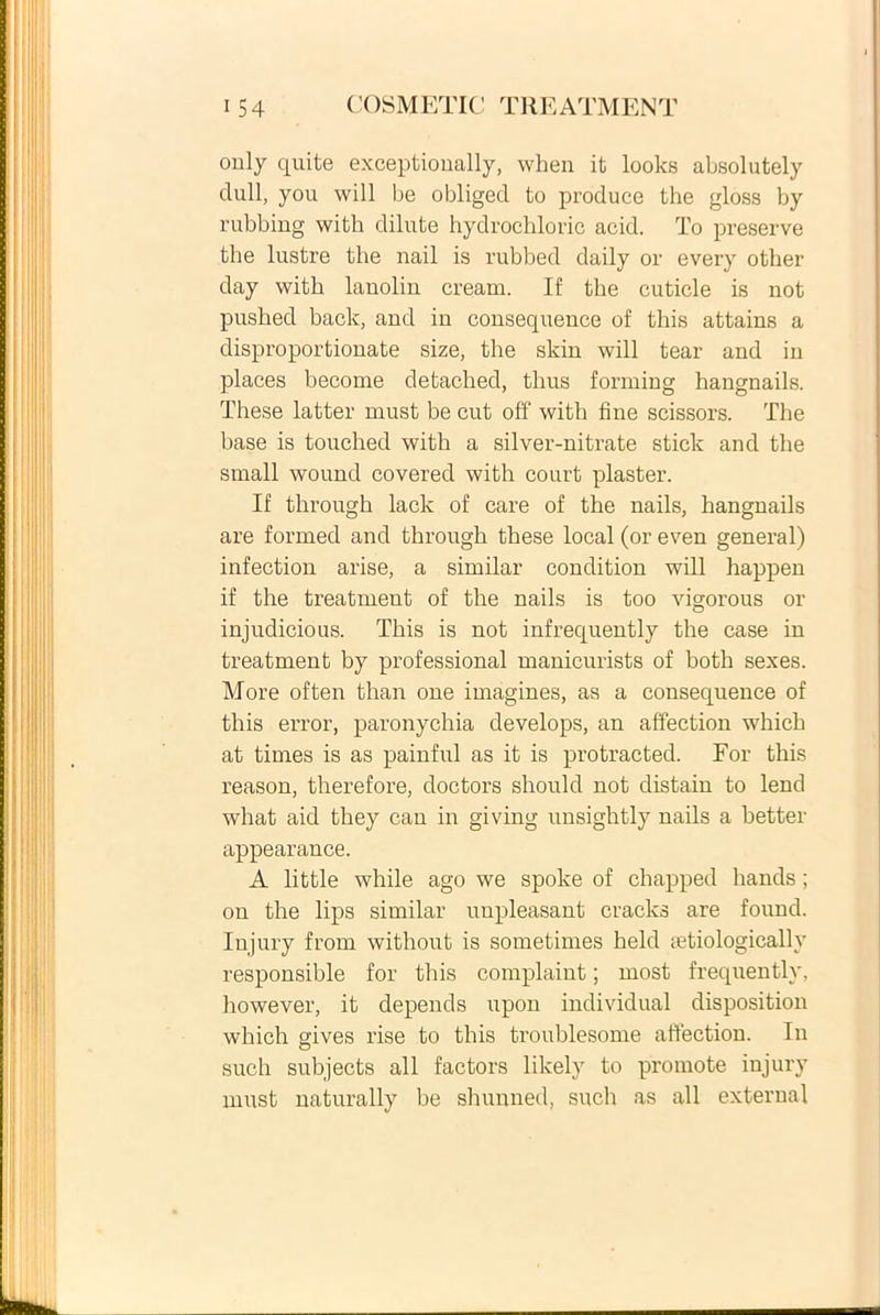 only quite exceptioually, when it looks absolutely clull, you will be obliged to produce the gloss by rubbing with dilute hydrocliloric acid. To preserve the lustre the nail is rubbed daily or every other day with lanolin cream. If the cuticle is not pushed back, and in consequence of this attains a disproportionate size, the skin will tear and in places become detached, thus forming hangnails. These latter must be cut off with fine scissors. The base is touched with a silver-nitrate stick and the small wound covered with court plaster. If through lack of care of the nails, hangnails are forrned and through these local (or even general) infection arise, a similar condition will happen if the treatment of the nails is too vigorous or injudicious. This is not infrequently the case in treatment by professional manicurists of both sexes. More often than one imagines, as a consequence of this error, paronychia develops, an affection which at times is as painful as it is protraeted. Eor this reason, therefore, doctors should not distain to lend what aid they can in giving unsightly nails a better appearance. A little while ago we spolce of chapped hands ; on the lips similar uupleasant cracks are found. Iujury frorn without is sometimes held cetiologically responsible for this complaint; most frequently, however, it depends upon individual disposition which gives rise to this troublesome affection. In such subjects ali factors likely to promote injury must naturally be shunned, such as ali external