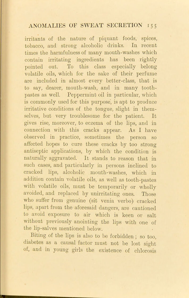 irrifcants of the nature of piquant foods, spices, tobacco, aud strong alcoholic drinks. In recent times the harmfuluess of many mouth-washes which contaiu irritating ingredients has been rightly pointed out. To this class especially belong volatile oils, which for the sake of their perfume are included in almost every better-class, that is to say, dearer, mouth-wash, and in many tooth- pastes as well. Peppermint oil in particular, which is commonly used for this purpose, is apt to produce irritative conditions of the tongue, slight in them- selves, but very troublesome for the patient. It gives rise, moreover, to eczema of the lips, and in connection with this cracks appear. As I have observed in practice, sometimes the person so affected hopes to cure these cracks by too strong antiseptic applications, by which the condition is naturally aggravated. It stands to reason that in such cases, and particularly in persons inclined to cracked lips, alcoholic mouth-washes, which in addition contain volatile oils, as well as tooth-pastes with volatile oils, must be temporarily or wholly avoided, and replaced by unirritating ones. Those who suffer from genuine (sit venia verbo) cracked lips, apart from the aforesaid dangers, are cautioned to avoid exposure to air which is keen or salt without previously anointing the lips with one of the lip-salves mentioned below. Biting of the lips is also to be forbidden; so too, diabetes as a causal factor must not be lost siglit of, and in young girls the existence of chlorosis