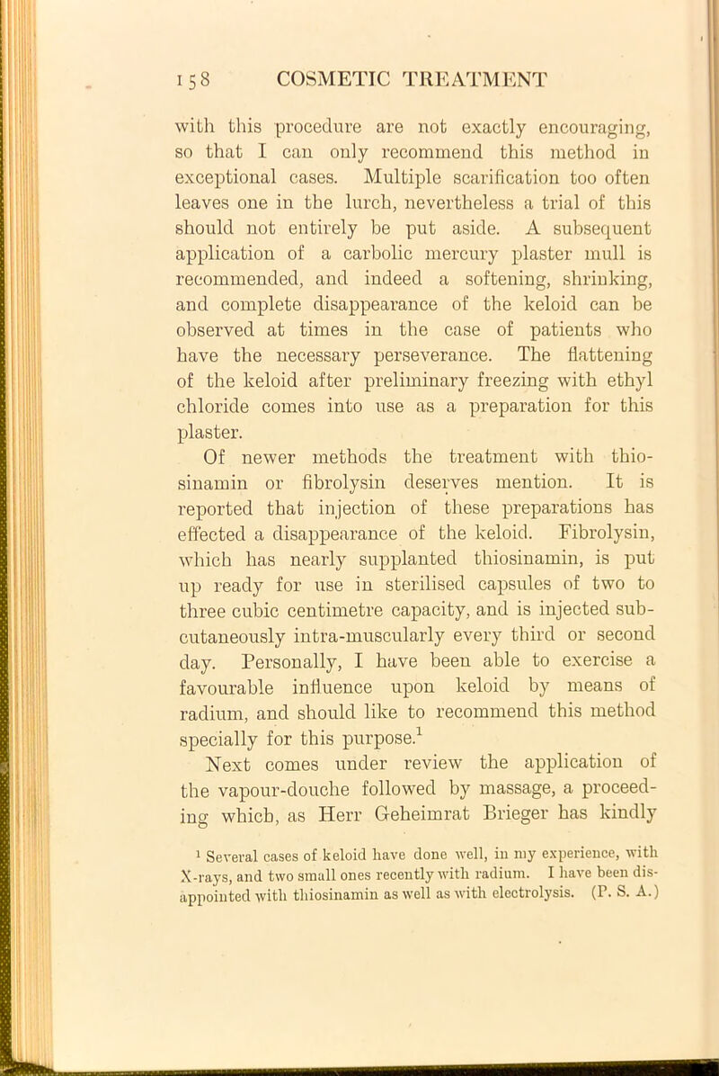 with this procedure are not exactly encouraging, so that I can only recommend this method in exceptional cases. Multiple scarification too often leaves one in the lurch, nevertheless a trial of this should not entirely be put aside. A subsequent application of a carbolic mercury plaster muli is recommended, and indeed a softening, sbrinking, and complete disappearance of the keloid can be observed at times in the case of patients who bave the necessary perseverance. The flattening of the keloid after preliminary freezing with ethyl chloride comes into use as a preparation for this plaster. Of newer methods the treatment with thio- sinamin or fibrolysin deserves mention. It is reported that injection of these preparations has effected a disappearance of the keloid. Fibrolysin, which has nearly supplanted thiosinamin, is put up ready for use in sterilised capsules of two to three cubic centimetre capacity, and is injected sub- cutaneously intra-muscularly every third or second day. Personally, I have been able to exercise a favourable influence upon keloid by means of radium, and should like to recommend this method specially for this purpose.1 Next comes under review the application of the vapour-douche followed by massage, a proceed- ing which, as Herr Geheimrat Brieger has kindly 1 Several cases of keloid liave done well, in my experience, witli X-rays, and two small ones recently with radium. I have been dis- appointed with thiosinamin as well as with electrolysis. (P. S. A.)