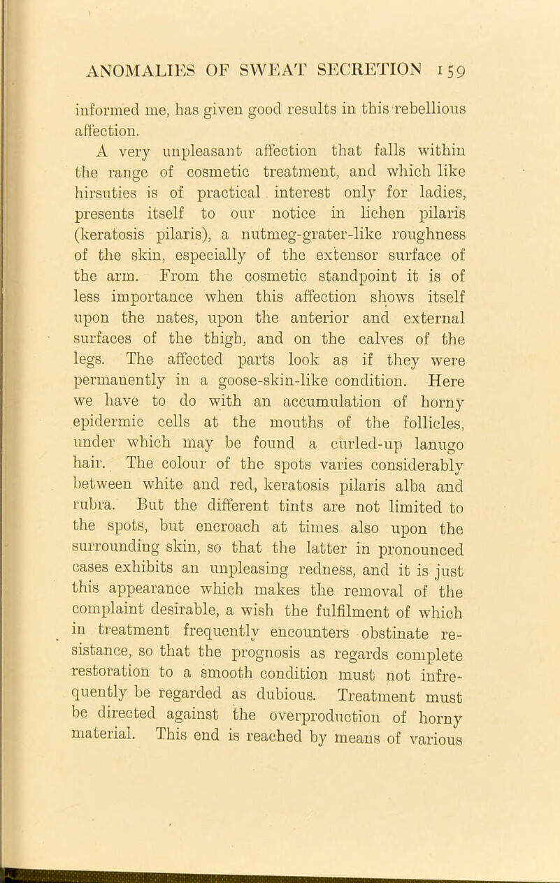 informed me, has given good results in this rebellious affection. A very unpleasant affection that falis within the range of cosmetic treatment, and which like hirsuties is of practical interest only for ladies, presents itself to our notice in lichen pilaris (keratosis pilaris), a nutmeg-grater-like roughness of the skin, especially of the extensor surface of the arm. From the cosmetic standpoint it is of less importance when this affection shows itself upon the nates, upon the anterior and external surfaces of the thigh, and on the calves of the legs. The affected parts look as if they were permanently in a goose-skin-like condition. Here we have to do with an accumulation of horny epidermic cells at the mouths of the follicles, under which may be found a curled-up lanugo hair. The colour of the spots varies considerably between white and red, keratosis pilaris alba and rubra. But the different tints are not limited to the spots, but encroach at times also upon the surrounding skin, so that the latter in pronounced cases exhibits an unpleasing redness, and it is just this appearance which makes the removal of the complaint desirable, a wish the fulfilment of which in treatment frequentlv encounters obstinate re- sistance, so that the prognosis as regards complete restoration to a smooth condition must not infre- quently be regarded as dubious. Treatment must be directed against the overproduction of horny material. This end is reached by means of various