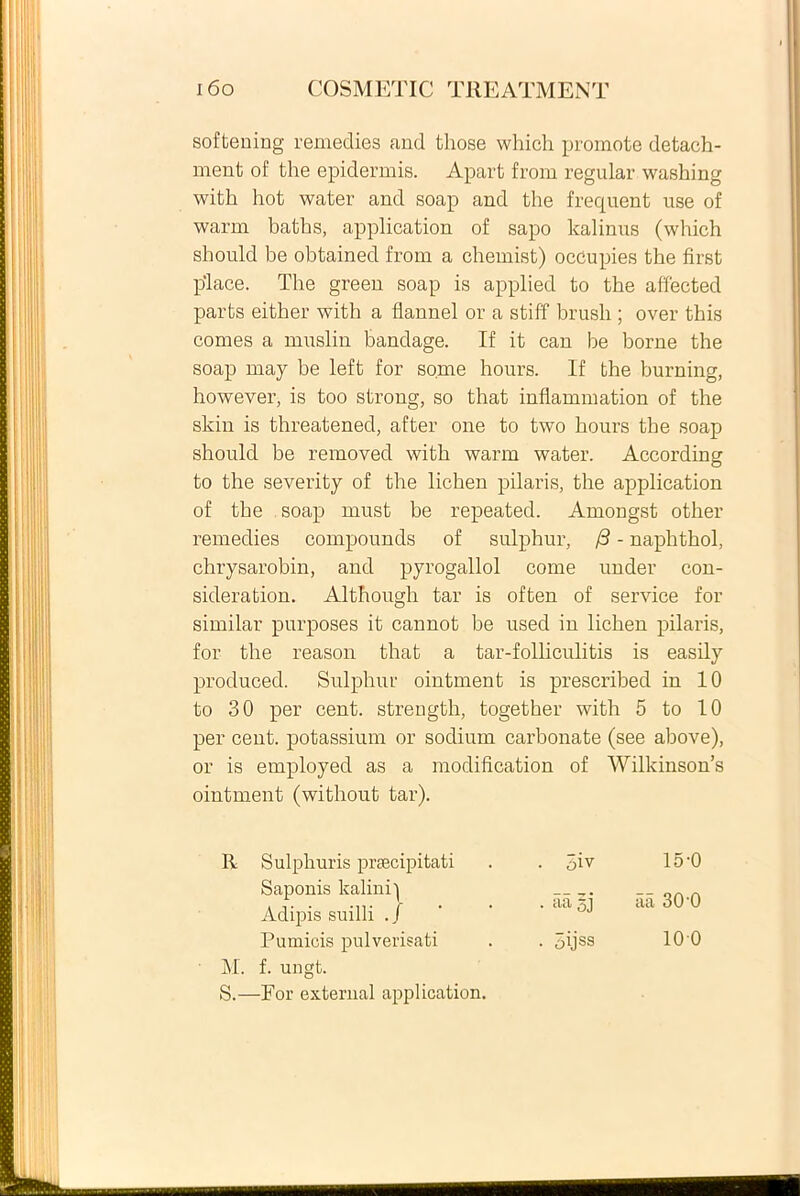 softening remedies and those which promote detach- ment of the epidermis. Apart from regular washing with hot water and soap and the frequent use of warm baths, application of sapo kalinus (which should be obtained from a chemist) ocCupies the first place. The green soap is applied to the affected parts either with a flannel or a stiff brush ; over this comes a muslin bandage. If it can be borne the soap may be left for so.me hours. If the burning, however, is too strong, so that inflammation of the skin is threatened, after one to two hours the soap should be removed with warm water. According to the severity of the lichen pilaris, the application of the soap must be repeated. Amongst other remedies compounds of sulphur, /3 - naphthol, chrysarobin, and pyrogallol come under con- sideration. Although tar is often of Service for similar purposes it cannot be used in lichen pilaris, for the reason that a tar-folliculitis is easily produced. Sulphur ointment is prescribed in 10 to 30 per cent. strength, together with 5 to 10 per cent. potassium or sodium carbonate (see above), or is employed as a modification of Wilkinson’s ointment (without tar). Sulphuris praecipitati • 5iv 15-0 Saponis kalinA Adipis suilli . j aa 30’0 Pumicis pulverisati • oijss 100 M. f. ungt. S.—For extemal application.