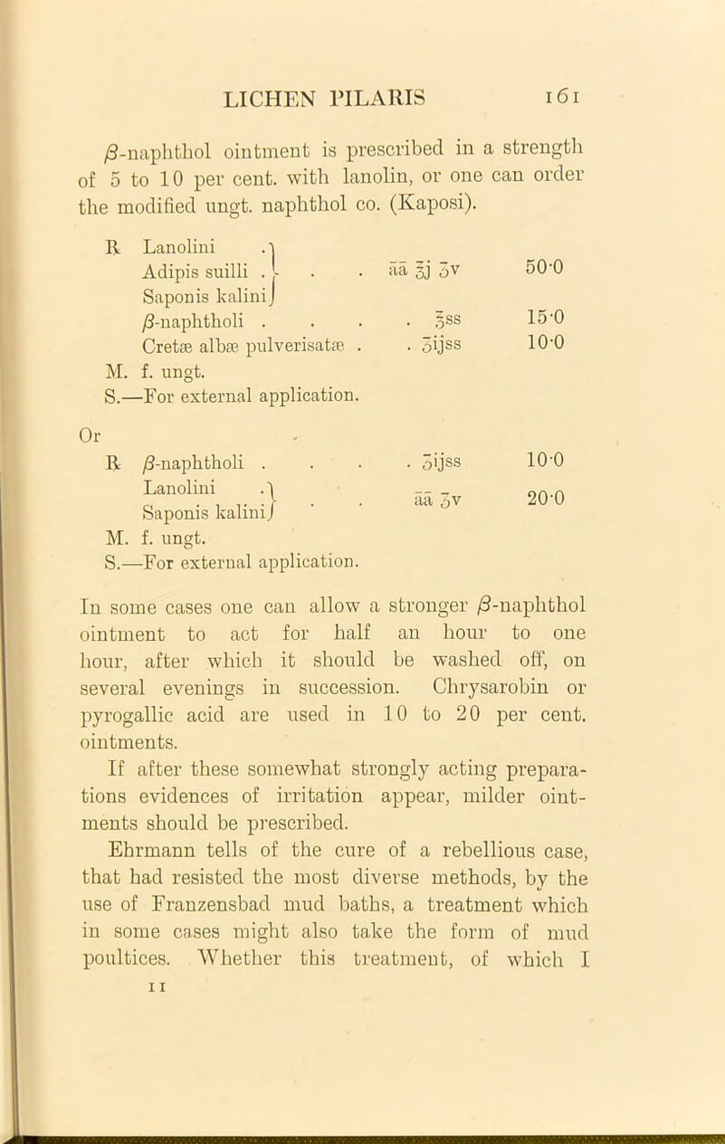 /3-naphthol ointment is prescribed in a strength of 5 to 10 per cent. with lanolin, or one can order the modified ungt. naphtliol co. (Kaposi). R Lanolini . i Adipis suilli . - aa gj 3v 50-0 Saponis kaliniJ /3-naphtholi . §ss 15-0 Crete albte pulverisate . • oijss 10-0 M. f. ungt. S- -For external application. Or * R /J-naph tholi . • 3>jss 100 Lanolini . p 20-0 Saponis kalini/ aa 5v M. f. ungt. S,- -For external application. In some cases one can allow a stronger /S-naphthol ointment to act for half an hour to one hour, after which it should be washed off, on several evenings in succession. Chrysarobin or pyrogallic acid are used in 10 to 20 per cent. ointments. If after these somewhat strongly acting prepara- tions evidences of irritation appear, milder oint- inents should be prescribed. Ehrmann telis of the cure of a rebellious case, that had resisted the most diverse methods, by the use of Franzensbad mud baths, a treatruent which in some cases tnight also take the form of mud poultices. Whether this treatment, of which I