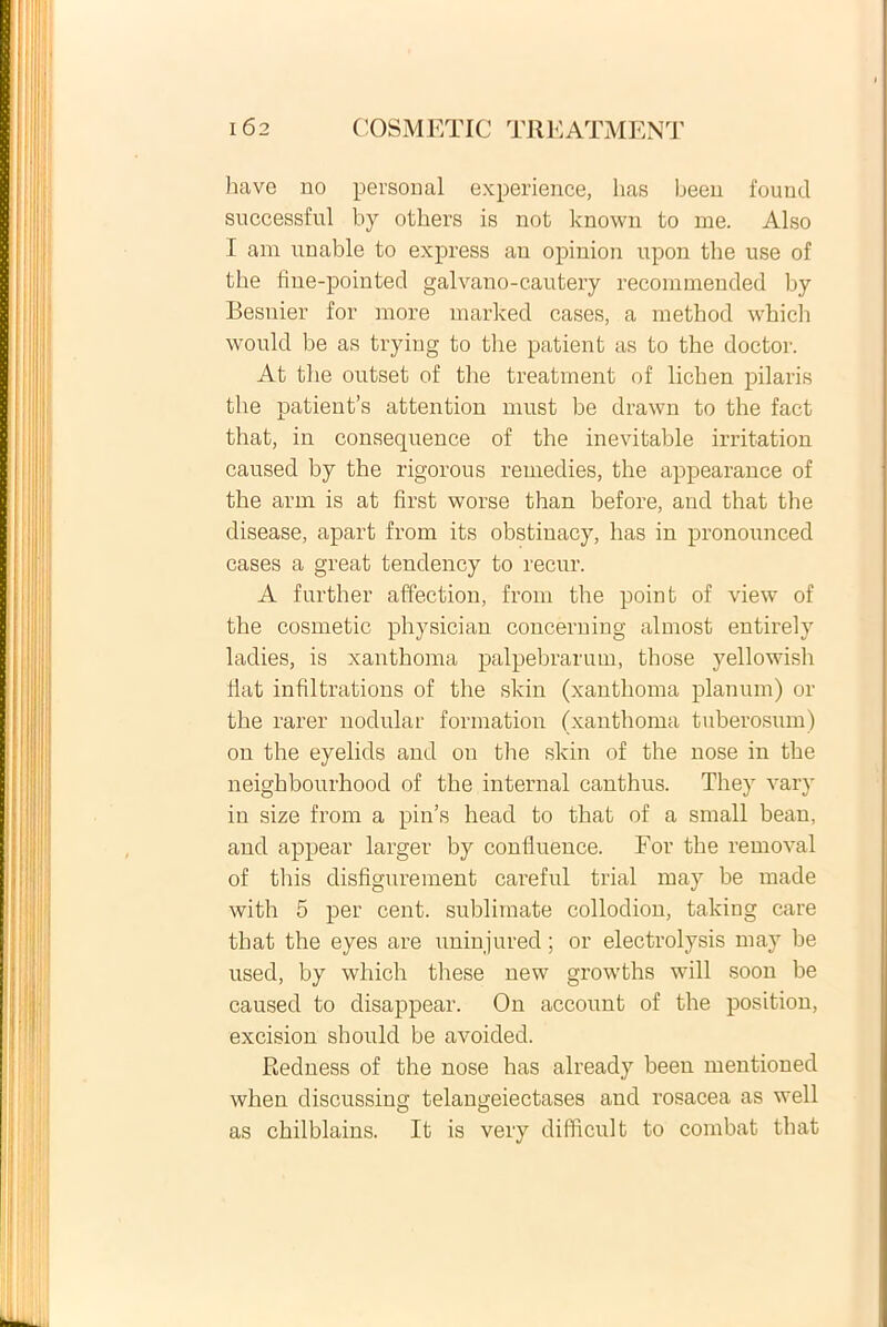 have no personal experience, has been founcl successful by others is not known to me. Also I am unable to express an opinion upon the use of the fine-pointed galvano-cautery recommended by Besnier for more marked cases, a method which would be as tryiug to the patient as to the doctor. At the outset of the treatment of lichen pilaris the patients attention must be drawn to the fact that, in consequence of the inevitable irritation caused by the rigorous remedies, the appearance of the arm is at first worse than before, and that the disease, apart from its obstinacy, has in pronounced cases a great tendency to recur. A further affection, from the point of view of the cosmetic physician concerning almost entirely ladies, is xanthoma palpebrarum, those yellowish Hat infiltrations of the skin (xanthoma planum) or the rarer nodular fonnation (xanthoma tuberosum) on the eyelids and on the skin of the nose in the neighbourhood of the internal canthus. They vary in size from a pin’s head to that of a small bean, and appear larger by confluence. For the removal of this disfigurement careful trial may be made with 5 per cent. sublimate collodion, taking care that the eyes are uninjured; or electrolysis may be used, by which these new growths will soon be caused to disappear. On account of the position, excision should be avoided. Redness of the nose has already been mentioned when discussing telangeiectases and rosacea as well as chilblains. It is very difficult to combat that