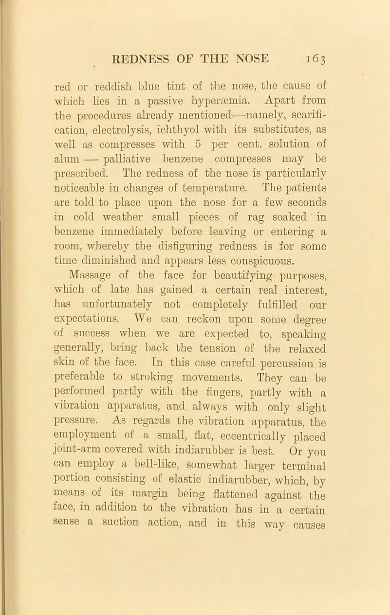 red oi' reddish blue tint of the nose, tlie cause of which lies in a passive hypeivemia. Apart from the procedures already mentioned—namely, scarifi- cation, electrolysis, ichthyol with its substitutes, as well as compresses with 5 per cent. solution of alum — palliative benzene compresses may be prescribed. The redness of the nose is particularly noticeable in changes of temperature. The patients are told to place upon the nose for a few seconds in cold weather small pieces of rag soaked in benzene immediately before leaving or entering a room, whereby the disfiguring redness is for some time dimiuished and appears less conspicuous. Massage of the face for beautifying purposes, which of late has gained a certain real interest, has unfortunately not completely fulfilled our expectations. We can reckon upon some degree of success when we are expected to, speaking generally, bring back the tension of the relaxed skin of the face. In this case careful percussion is preferable to stroking movements. They can be performed partly with the fingers, partly with a vibralion apparatus, and always with only slight pressure. As regards the vibration apparatus, the employment of a small, fiat, eccentrically placed joint-arm covered with indiarubber is best. Or you can employ a bell-like, somewhat larger terpiinal portion consisting of elastic indiarubber, which, by means of its margin being flattened against the face, in addition to the vibration has in a certain sense a suction action, and in this way causes