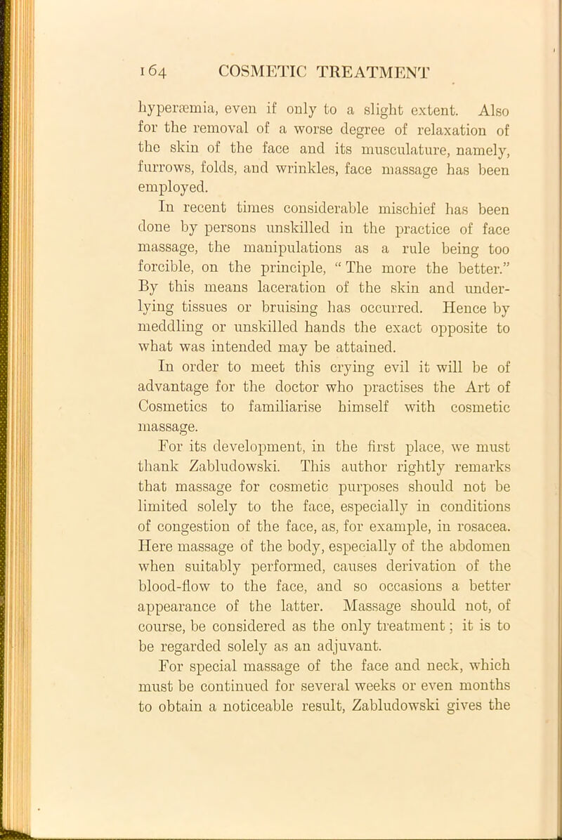 hypersomia, even if only to a slight extent. Also for the removal of a worse degree of relaxation of the slcin of the face and its musculature, namely, furrows, folds, and wrinlcles, face massage has been employed. In recent times considerable mischief has been done by persons unskilled in the praetice of face massage, the manipulations as a rule being too forcible, on the principle, “ The more the better.” By this means laceration of the skin and under- lying tissues or bruising has occurred. Hence by meddling or unskilled hands the exact opposite to what was intended may be attained. In order to meet this crying evil it will be of advantage for the doctor who practises the Art of Cosmetics to familiarise himself with cosmetic massage. For its development, in the first place, we must thank Zabludowslci. This author rightly remarks that massage for cosmetic purposes should not be limitecl solely to the face, especially in conditions of congestion of the face, as, for example, in rosacea. Iiere massage of the body, especially of the abdomen when suitably performed, causes derivation of the blood-flow to the face, and so occasions a better appearance of the latter. Massage should not, of course, be considered as the only treatment; it is to be regarded solely as an adjuvant. For special massage of the face and neck, which must be continued for several weelcs or even months to obtain a noticeable resuit, Zabludowski gives the