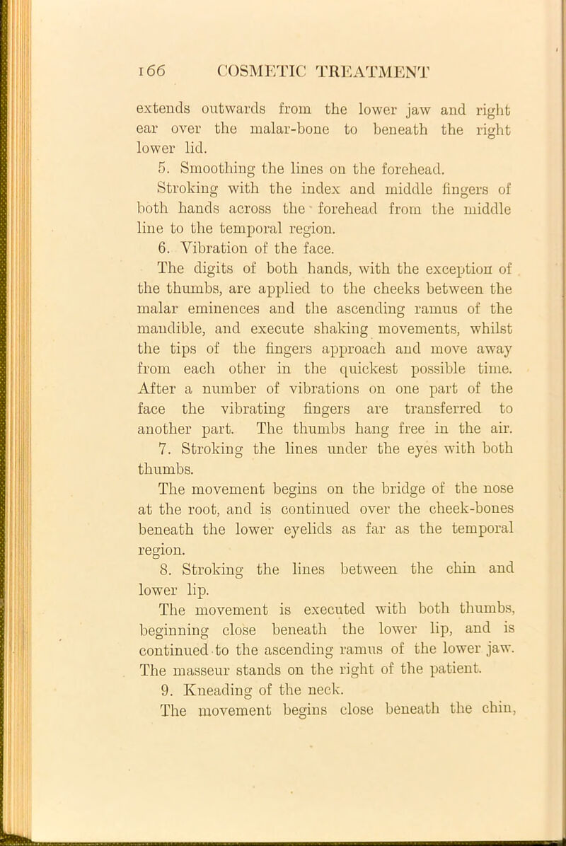 extends outwards from the lower jaw and right ear over the malar-bone to beneath the right lower lid. 5. Smoothing the lines ou the forehead. Stroking with the index and middle fingers of hoth hands across the forehead from the middle line to the temporal region. 6. Vibration of the face. The digits of both hands, with the exception of the thumbs, are applied to the cheeks between the malar eminences and the ascending ramus of the maudible, and execute shaking movements, whilst the tips of the fingers approach and move away from each other in the quickest possible time. After a number of vibrations on one part of the face the vibrating fingers are transferred to another part. The thumbs hang free in the air. 7. Stroking the lines under the eyes with both thumbs. The movement begins on the bridge of the nose at the root, and is continued over the cheek-bones beneath the lower eyelids as far as the temporal region. 8. Stroking the lines between the chin and O lower lip. The movement is executed with both thumbs, beginning close beneath the lower lip, and is continued to the ascending ramus of the lower jaw. The masseur stands on the right of the patient. 9. Kneading of the neck. The movement begins close beneath the chin,