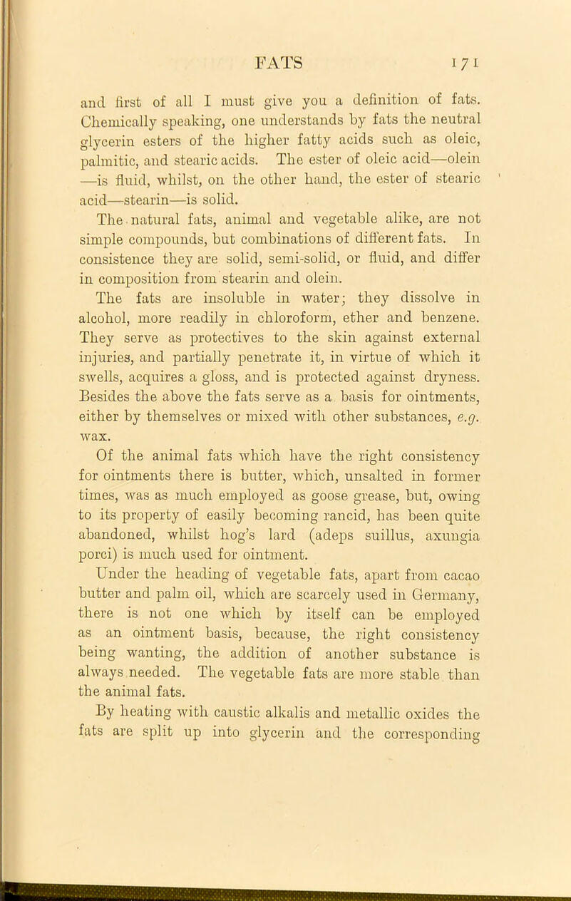 FATS i 7 i and first of ali I must give you a definition of fats. Chemically speaking, one understands by fats the neutral glycerin esters of the higher fatty acids such as oleic, palmitic, and stearic acids. The ester of oleic acid—olein —is fluid, whilst, on the other liand, the ester of stearic acid—stearin—is solid. The natural fats, animal and vegetable alike, are not simple componnds, but combinations of different fats. In consistence they are solid, semi-solid, or fluid, and differ in composition from stearin and olein. The fats are insoluble in water; they dissolve in alcohol, more readily in chloroform, ether and benzene. They serve as protectives to the skin against external injuries, and partially penetrate it, in virtue of which it swells, acquires a gloss, and is protected against dryness. Besides the above the fats serve as a basis for ointments, either by themselves or mixed with other substances, e.g. wax. Of the animal fats which liave the right consistency for ointments there is butter, which, unsalted in former times, was as much employed as goose grease, but, owing to its property of easily becoming rancid, has been quite abandoned, whilst hog’s lard (adeps suillus, axungia porci) is much used for ointment. Under the heading of vegetable fats, apart from cacao butter and palm oil, which are scarcely used in Germany, there is not one which by itself can be employed as an ointment basis, because, the right consistency being wanting, the addition of another substance is always needed. The vegetable fats are more stable than the animal fats. By heating with caustic alkalis and metallic oxides the fats are split up into glycerin and the corresponding