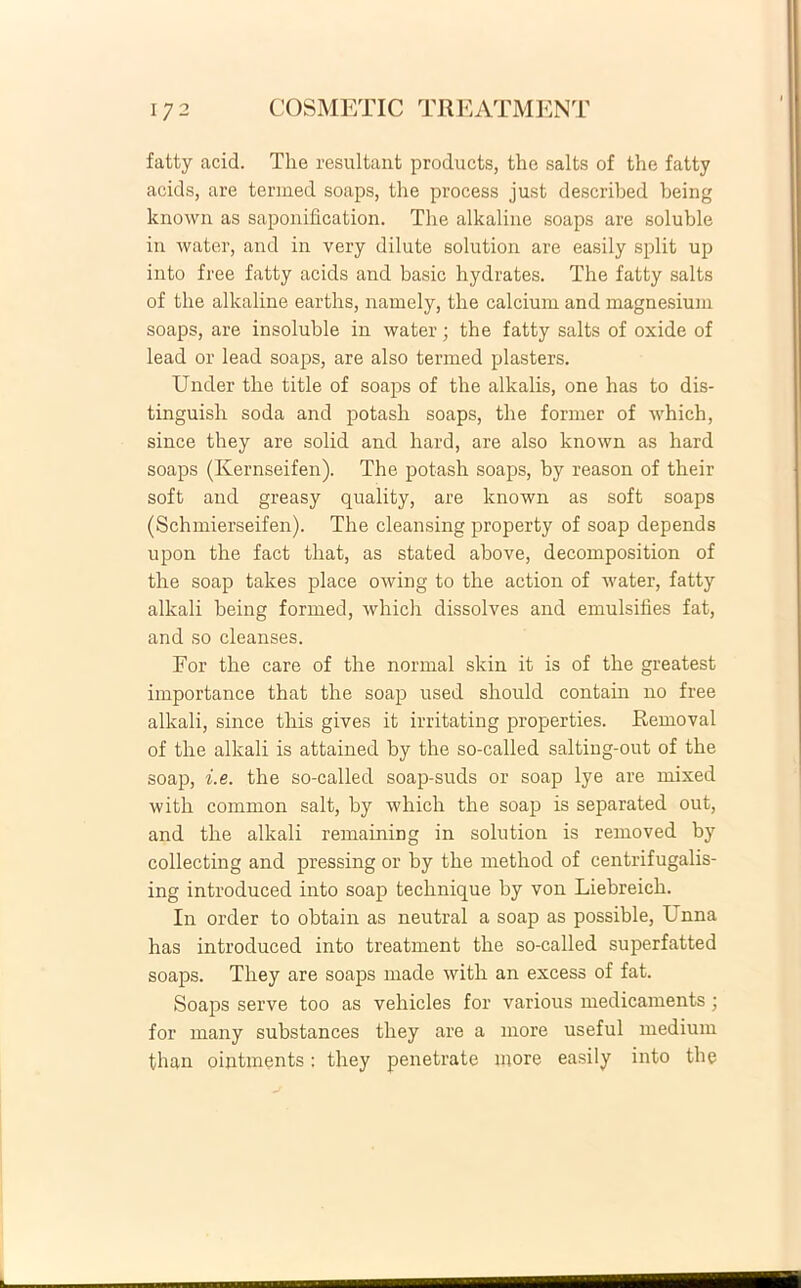 fatty acid. The resultant products, the salts of the fatty aeids, are termed soaps, the process just described heing known as saponification. The alkaline soaps are soluble in water, and in very dilute solution are easily split up into free fatty aeids and basic hydrates. The fatty salts of the alkaline earths, namely, the calcium and magnesium soaps, are insoluble in water; the fatty salts of oxide of lead or lead soaps, are also termed plasters. Under the title of soaps of the alkalis, one has to dis- tinguisli soda and potash soaps, the former of which, since they are solid and hard, are also known as hard soaps (Kernseifen). The potash soaps, by reason of their soft and greasy quality, are known as soft soaps (Schmierseifen). The cleansing property of soap depends upon the fact tliat, as stated above, decomposition of the soap takes place owing to the action of water, fatty alkali being formed, which dissolves and emulsifies fat, and so cleanses. For the care of the normal skin it is of the greatest importance that the soap used should contain no free alkali, since this gives it irritating properties. Removal of the alkali is attained by the so-called salting-out of the soap, i. e. the so-called soap-suds or soap lye are mixed with common salt, by which the soap is separated out, and the alkali remaining in solution is removed by collecting and pressing or by the method of centrifugalis- ing introduced into soap technique by von Liebreich. In order to obtain as neutral a soap as possible, Unna has introduced into treatment the so-called superfatted soaps. They are soaps made with an excess of fat. Soaps serve too as vehicles for various medicaments; for many substances they are a more useful medium tlian oiutments; they penetrate more easily into the