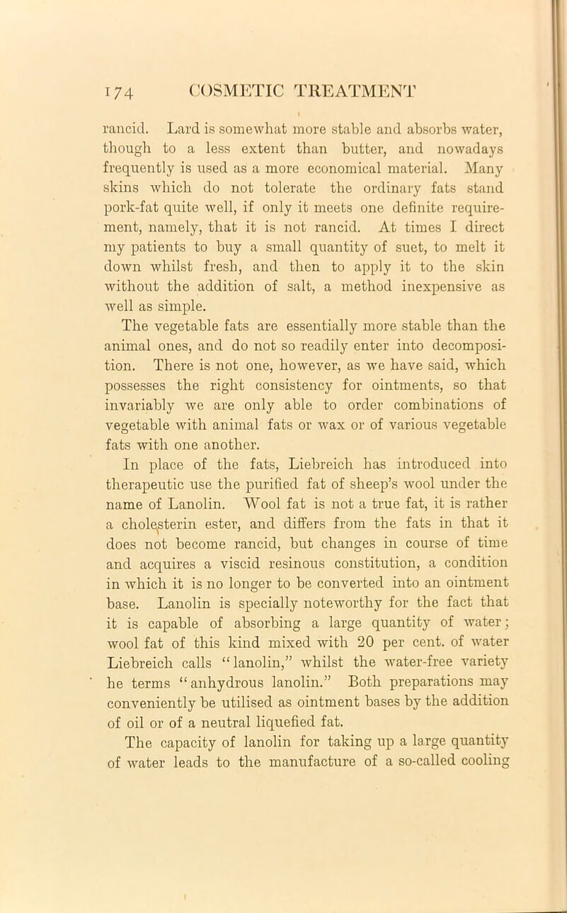 rancicl. Lard is somewhat more stable and absorbs water, though to a less extent than butter, and nowadays frequently is used as a more economical material. Many skins which do not tolerate the ordinary fats stand pork-fat quite well, if only it meets one definite require- ment, namely, that it is not rancid. At times I direct my patients to buy a small quantity of suet, to melt it clown whilst fresh, and tben to apply it to the skin without the addition of salt, a method inexpensive as well as simple. The vegetable fats are essentially more stable than the animal ones, and do not so readily enter into decomposi- tion. There is not one, however, as we have said, which possesses the right consistency for ointments, so that invariably we are only able to order combinations of vegetable with animal fats or wax or of various vegetable fats with one another. In place of the fats, Liebreich has introduced into therapeutic use the purified fat of sheep’s wool under the name of Lanolin. Wool fat is not a true fat, it is rather a cholqsterin ester, and differs from the fats in that it does not become rancid, but clranges in course of time and acquires a viscid resinous constitution, a condition in which it is no longer to be converted into an ointment base. Lanolin is specially noteworthy for the fact that it is capable of absorbing a large quantity of water; wool fat of this kind mixed with 20 per cent. of water Liebreich calls “lanolin,” whilst the water-free variety he terms “anhydrous lanolin.” Both preparations may conveniently be utilised as ointment bases by the addition of oil or of a neutral liquefied fat. The capacity of lanolin for taking up a large quantity of water leads to the manufacture of a so-called cooling