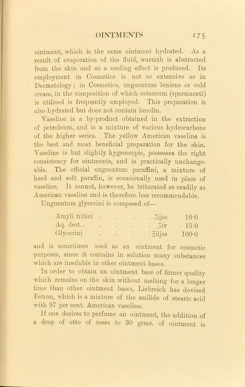 ointment, which is the same ointment liydrated. As a resuit of evaporation of the fluid, warmtli is abstracted from the skin and so a cooling effect is produced. Its employment in Cosmetics is not so extensive as in Dermatology; in Cosmetics, unguentum leniens 01* cold cream, in the composition of which cetaceum (spermaceti) is utilised is frequently employed. This preparation is also liydrated but does not contain lanolin. Vaseline is a by-product obtained in the extraction of petroleum, and is a mixture of various hydrocarbons of the higher series. The yellow American vaseline is the best and most beneficial preparation for the skin. Vaseline is but slightly hygroscopic, possesses the right consistency for ointments, and is practically unchange- able. The official unguentum paraffini, a mixture of hard and soft paraffin, is occasionally used in place of vaseline. It cannot, however, be triturated as readily as American vaseline and is therefore less recommendable. Unguentum glycerini is composed of— Amyli tritici . . . . Sijss 10'0 Aq. dest 5iv 15-0 Glycerini .... =iijss 100-0 and is sometimes used as an ointment for cosmetic purposes, since it contains in solution many substances which are insoluble in other ointment bases. In order to obtain an ointment base of firmer quality which remains on the skin without melting for a longer time than other ointment bases, Liebreich has devised Eetion, which is a mixture of the anilide of stearic acid with 97 per cent. American vaseline. If one desires to perfume an ointment, the addition of a drop of otto of roses to 30 grms. of ointment is