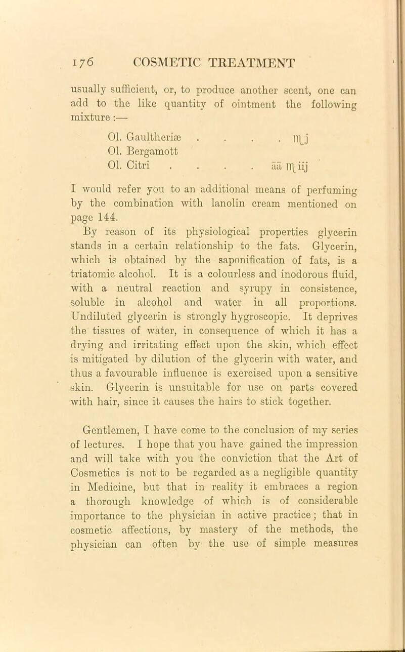 usually sufficient, or, to produce another scent, one can add to the like quantity of ointment the following mixture:— 01. Gaultherise .... m j 01. Bergamott 01. Citri aa ll\iij I would refer you to an additional means of perfuming by the combination with lanolin cream mentioned on page 144. By reason of its physiological properties glycerin stands in a certain relationship to the fats. Glycerin, which is obtained by the saponification of fats, is a triatomic alcohol. It is a colourless and inodorous fluid, with a neutral reaction and syrupy in consistence, soluble in alcohol and water in ali proportions. Undiluted glycerin is strongly hygroscopic. It deprives the tissues of water, in consequence of which it has a drying and irritating effect upon the skin, which effect is mitigated by dilution of the glycerin with water, and thus a favourable inlluence is exercised upon a sensitive skin. Glycerin is unsuitable for use on parts covered with hair, since it causes the hairs to stick together. Gentlemen, I have come to the conclusion of my series of lectures. I hope that you have gained the impression and will take with you the conviction that the Art of Cosmetics is not to be regarded as a negligible quantity in Medicine, but that in reality it embraces a region a thorough knowledge of which is of considerable importance to the physician in active practice; that in cosmetic affections, by mastery of the methods, the physician can often by the use of simple measures