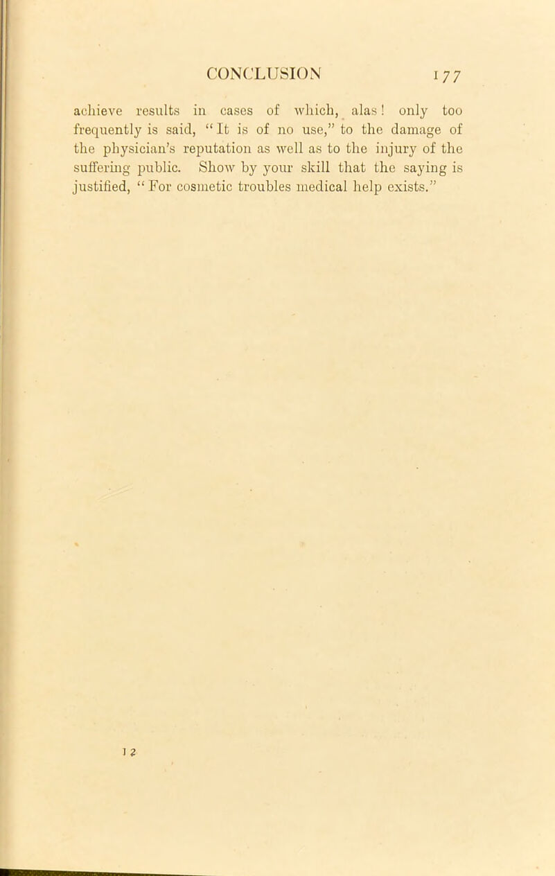 acliieve results in cases of which, alas! only too frequently is said, “ It is of no use,” to the damage of the physician’s reputation as well as to the injury of the suffering public. Show by your skill that the saying is justified, “For cosmetic troubles medical help exists.”