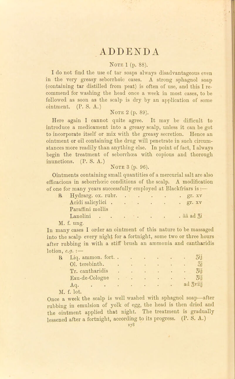 ADDENDA Note 1 (p. 88). I do not fiud the use of tar soaps always disadvantageous even in the yery greasy seborrhoic cases. A strong sphagnol soap (containing tar distilled from peat) is often of use, and this I re- comniend for wasliing the head once a week in most cases, to be followed as soon as the scalp is dry by an application of some ointnient. (P. S. A.) Note 2 (p. 89). Here again I cannot quite agree. It may be difficult to introduce a medicament into a greasy scalp, unless it can be got to incorporate itself or mix with the greasy secretion. Henee an ointnient or oil containing the drug will penetrate in such circum- stances more readily than anything else. In point of fact, I always begin the treatment of seborrhoea with copious and thorough inunctions. (P. S. A.) Note 3 (p. 96). Ointments containing small quantities of a mercurial salt are also efficacious in seborrhceic conditions of the scalp. A modification of one for many years successfully employed at Blackfriars is :— R Hydrarg. ox. rubr gr. xv Acidi salicylici . . . . . . gr. xv Paraffini mollis Lanolini . . . . . . . aa ad gi M. f. ung. In many cases I order an ointnient of this nature to be niassaged into the scalp every night for a fortnight, some two or three hours after rubbing in with a stiff brush an ammonia and cantharidis lotion, e.g. : — 11 Liq. ammon. fort, . 5ij 01. terebinth. 5i Tr. cantharidis oij Eau-de-Cologne . oij Aq ad gviij M. f. lot. Once a week the scalp is well washed with sphagnol soap—after rubbing in emulsion of yolk of egg, the head is tlien dried and the ointment applied that night. The treatment is gradually lessened after a fortnight, according to its progress. (P. S. A.) i78