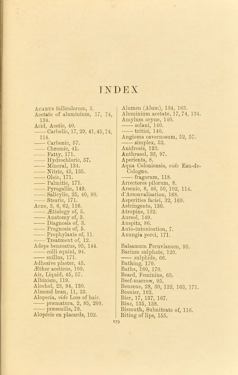 INDEX Acarus folliculorum, 3. Acetate of aluminium, 17, 74, 134. Acid, Aeetie, 40. Cavbolic, 17, 29, 41,45, 74, 114. Carbonic, 57. Chromio, 41. Fatty, 171. Hydrochloric, 57. Mineral, 134. Nitric, 45, 135. Oleic, 171. Palmitie, 171. Pyrogallic, 149. Salicylic, 25, 40, 90. Stearie, 171. Acne, 3, 6, 62, 116. jEtiology of, 5. Anatomy of, 3. Diagnosis of, 3, Prognosis of, 5. Prophylaxis of, 11. Treatment of, 12. Adeps benzoatus, 95, 144. colli equini, 94. suillus, 171. Adhesive plaster, 45. iEther aceticus, 100. Air, Liquid, 45, 57. Albinism, 119. Alcohol, 23, 94, 130. Almond bran, 11, 33. Alopecia, vide Loss of hair. praematura, 2, 85, 200. praesenilis, 78. Alopccie en placards, 102. Alumen (Alum), 134, 163. Aluminium acetate, 17, 74, 134. Amylum oryzae, 140. solani, 140. tritici, 140. Angioma cavernosum, 52, 57. simplex, 52. Anidrosis, 123. Anthrasol, 33, 97. Aperients, 8. Aqua Coloniensis, vide Eau-de- Cologne. fragorum, 118. Arrectores pilorum, 8. Arsenic, 8, 46, 50, 102, 114. d’Arsonvalisation, 168. Asperities faciei, 32, 169. Astringents, 130. Atropine, 132. Aureol, 149. Auspitz, 86. Auto-intoxication, 7. Axungia porci, 171. Balsamum Peruvianum, 95. Barium sulpliate, 120. sulphide, 66. Bathing, 170. Baths, 160, 170. Beard, Feminine, 63. Beef-marrow, 95. Benzene, 28, 30, 122, 163, 171. Besnier, 162. Bier, 17, 137, 167. Binz, 135, 138. Bismuth, Subnitrate of, 116. Biting of lips, 155.