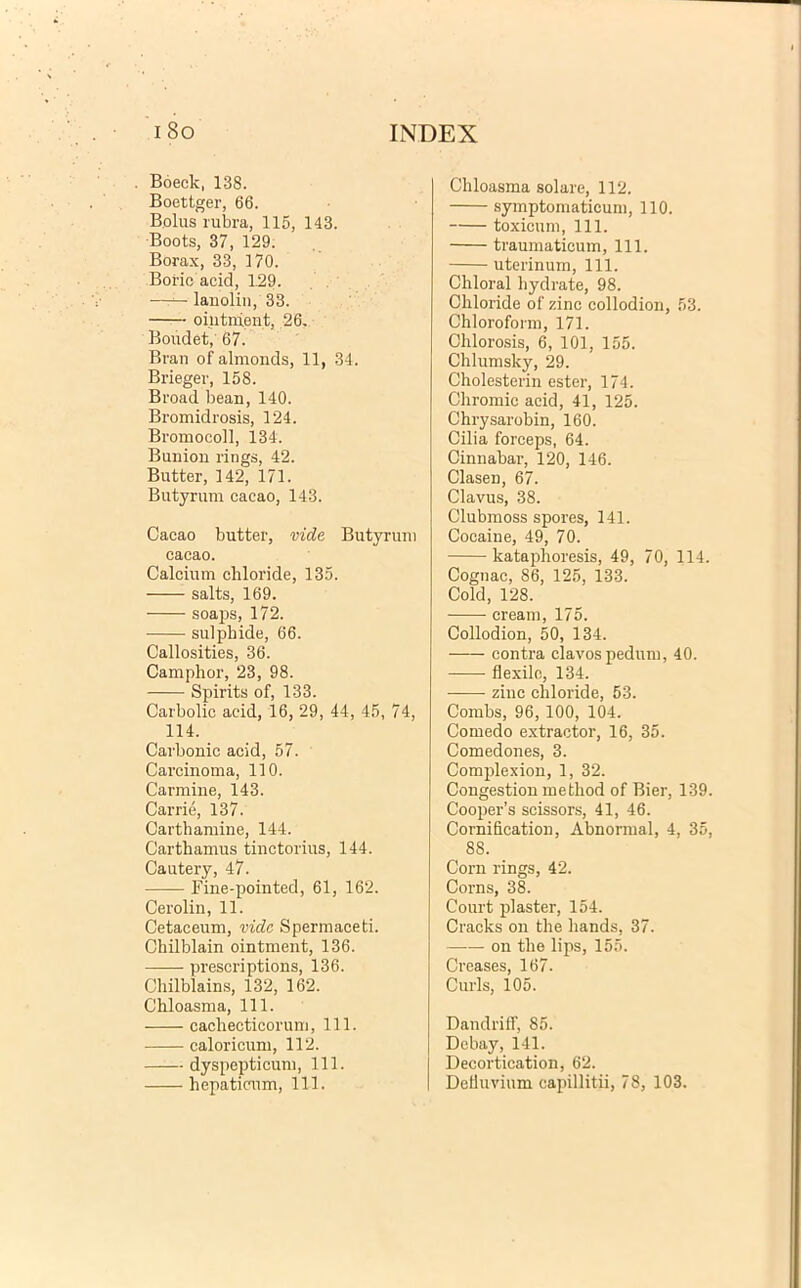 . Boeck, 138. Boettger, 66. Bolus rubra, 115, 143. Boots, 37, 129. Borax, 33, 170. Boric acid, 1.29. —r—■ lanolin, 33. ointnient, 26. Boudet, 67. Bran of almonds, 11, 34. Brieger, 158. Broad bean, 140. Bromidrosis, 124. Bromocoll, 134. Bunion rings, 42. Butter, 142, 171. Butyrum cacao, 143. Cacao butter, vide Butyrum cacao. Calcium chloride, 135. salts, 169. soaps, 172. sulpbide, 66. Callosities, 36. Camplior, 23, 98. Spirits of, 133. Carbolic acid, 16, 29, 44, 45, 74, 114. Carbonic acid, 57. Carcinoma, 110. Carmine, 143. Carrie, 137. Carthamine, 144. Carthamus tinctorius, 144. Cautery, 47. Fine-pointed, 61, 162. Cerolin, 11. Cetaceum, vide Spermaceti. Chilblain ointment, 136. prescriptions, 136. Chilblains, 132, 162. Chloasma, 111. cachecticorum, 111. caloricum, 112. dyspepticum, 111. hepaticum, 111. Chloasma solare, 112. symptomaticum, 110. toxicum, 111. traumaticum, 111. uterinum, 111. Chloral hydrate, 98. Chloride of zinc collodion, 53. Chloroform, 171. Ohlorosis, 6, 101, 155. Chlumsky, 29. Cholesterin ester, 174. Chromic acid, 41, 125. Chrysarobin, 160. Cilia forceps, 64. Cinnabar, 120, 146. Clasen, 67. Clavus, 38. Clubmoss spores, 141. Cocaine, 49, 70. kataphoresis, 49, 70, 114. Cognac, 86, 125, 133. Cold, 128. cream, 175. Collodion, 50, 134. contra clavos pedum, 40. flexile, 134. zinc chloride, 53. Combs, 96, 100, 104. Comedo extractor, 16, 35. Comedones, 3. Comjilexion, 1, 32. Congestion method of Bier, 139. Cooper’s scissors, 41, 46. Cornification, Abnormal, 4, 35, 88. Corn rings, 42. Corns, 38. Court plaster, 154. Cracks on the hands, 37. on the lips, 155. Creases, 167. Curis, 105. Dandriff, 85. Debay, 141. Decortication, 62. Defluvium capillitii, 78, 103.