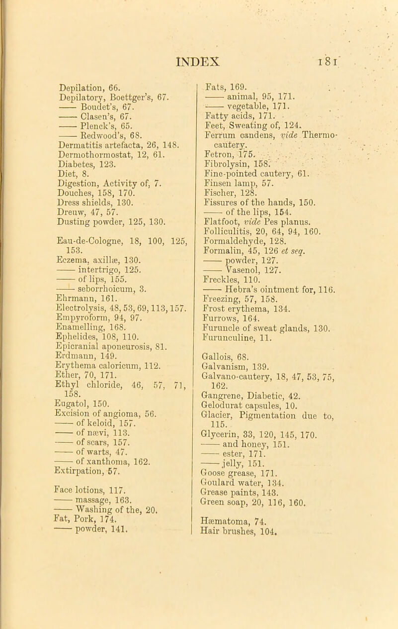 Depilation, 66. Depilatory, Boettger’s, 67. Bouuefs, 67. Clasen’s, 67. Plenck’s, 65. Redwood’s, 68. Dermatitis artefacta, 26, 148. Dermothormostat, 12, 61. Diabetes, 123. Diet, 8. Digestion, Activity of, 7. Douckes, 158, 170. Dress shields, 130. Dreuw, 47, 57. Dusting powder, 125, 130. Eau-de-Cologne, 18, 100, 125, 153. Eczema, axillae, 130. intertrigo, 125. of lips, 155. seborrhoicum, 3. Ehrmann, 161. Electrolysis, 48, 53, 69,113,157. Empyroform, 94, 97. Enamelling, 168. Ephelides, 108, 110. Epieranial aponeurosis, 81. Erdmann, 149. Erythema caloricum, 112. Ether, 70, 171. Ethyl chloride, 46, 57, 71, 158. Eugatol, 150. Excision of angioma, 56. of keloid, 157. of naevi, 113. of scars, 157. of warts, 47. of xanthoma, 162. Extirpation, 57. Face lotions, 117. massage, 163. Washing of the, 20. Fat, Pork, 174. Fats, 169. animal, 95, 171. vegetable, 171. Fatty acids, 171. Feet, Sweating of, 124. Ferrum candens, vide Thermo- cautery. Fetron, 175. . . Fibrolysin, 158. Fine-pointed cautery, 61. Finsen lamp, 57. Fischer, 128. Fissures of the hauds, 150. of the lips, 154. Flatfoot, vide Pes planus. Folliculitis, 20, 64, 94, 160. Formaldehyde, 128. Formalin, 45, 126 ct seq. powder, 127. Yasenol, 127. Freckles, 110. Hebra’s ointment for, 116. Freezing, 57, 158. Frost erythema, 134. Furrows, 164. Furuncle of sweat glands, 130. Furunculine, 11. Gallois, 68. Galvanism, 139. Galvano-cautery, 18, 47, 53, 75, 162. Gangrene, Diabetic, 42. Gelodurat capsules, 10. Glacier, Pigmentation due to, 115. Glycerin, 33, 120, 145, 170. and honey, 151. ester, 171. jelly, 151. Goose grease, 171. Goulard water, 134. Grease paints, 143. Green soap, 20, 116, 160. Haematoma, 74.