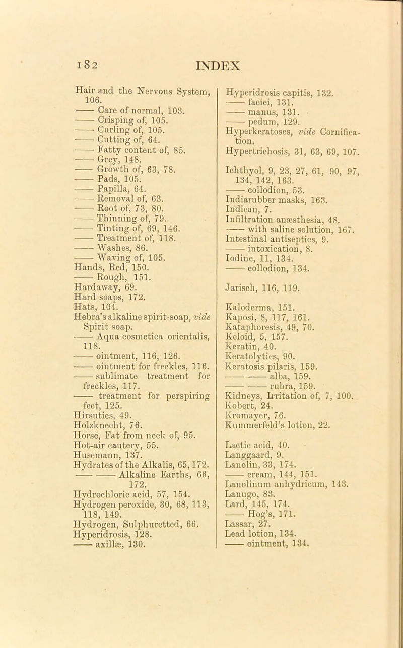 Hair and tlie Nervous System, 106. Care of normal, 103. Crisping of, 105. Curling of, 105. Cutting of, 64. Fatty contexit of, 85. Grey, 148. Growth of, 63, 78. Pads, 105. Papilla, 64. Removal of, 63. Root of, 73, 80. Thinning of, 79. Tinting of, 69, 146. Treatment of, 118. Waslies, 86. Waving of, 105. Hands, Red, 150. Rough, 151. Hardaway, 69. Hard soaps, 172. Hats, 104. Hebra’s alkaline spirit-soap, vide Spirit soap. Aqua cosmetica orientalis, 118. ointment, 116, 126. ointment for freckles, 116. sublimate treatment for freckles, 117. treatment for perspiring feet, 125. Hirsuties, 49. Holzkneclit, 76. Horse, Fat from neck of, 95. Hot-air cautery, 55. Husemann, 137. Hydratesofthe Alkalis, 65,172. Alkaline Eartbs, 66, 172. Hydrocbloric acid, 57, 154. Hydrogen peroxide, 30, 68, 113, 118, 149. Hydrogen, Sulphuretted, 66. Hyperidrosis, 128. axillae, 130. Hyperidrosis capitis, 132. faciei, 131. manus, 131. pedum, 129. Idyperkeratoses, vide Cornifica tion. Hypertrichosis, 31, 63, 69, 107 Ichthyol, 9, 23, 27, 61, 90, 97 134, 142, 163. collodion, 53. Indiarubber masks, 163. Indican, 7. Infiltration anaesthesia, 48. with saline solution, 167. Intestinal autiseptics, 9. intoxication, 8. Iodine, 11, 134. collodion, 134. Jariseh, 116, 119. Kaloderma, 151. Kaposi, 8, 117, 161. Katapboresis, 49, 70. Keloid, 5, 157. Keratin, 40. Keratolytics, 90. Keratosis pilaris, 159. alba, 159. rubra, 159. Kidneys, Lrritation of, 7, 100. Kobert, 24. Kromayer, 76. Kummerfeld’s lotion, 22. Lactic acid, 40. Langgaard, 9. Lanoliu, 33, 174. cream, 144, 151. Lanolinum anliydricum, 143. Lanugo, 83. Lard, 145, 174. Hog’s, 171. Lassar, 27. Lead lotion, 134. ointment, 134.