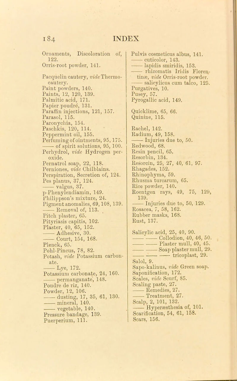 Ornamenta, Discoloration of, 122. Orris-root powder, 141. Pacquelin cautery, vide Thermo- cautery. Paint powders, 140. Paints, 12, 120, 139. Palmitic acid, 171. Papier poudre, 131. Paraffin injections, 121, 157. Parasol, 115. Paronychia, 154. Paschkis, 120, 114. Peppermint oil, 155. Perfumingofointments, 95,175. of spirit Solutions, 95, 100. Perliydrol, vide Hydrogen per- oxide. Pernatrol soap, 22, 118. Perniones, vide Chilblains. Perspiration, Secretion of, 124. Pes planus, 37, 124. valgus, 37. p-Phenylendiamin, 149. Philippson’s mixture, 24. Pigmentanomalies, 69,108,139. Removal of, 113. Pitch plaster, 65. Pityriasis capitis, 102. Plaster, 40, 65, 152. Adhesive, 30. Court, 154, 168. Plenck, 65. Pohl-Pincus, 78, 82. Potash, vide Potassium carbon- ate. Lye, 172. Potassium carbonate, 24, 160. permanganate', 148. Poudre de riz, 140. Powder, 12, 106. dusting, 17, 35, 61, 130. mineral, 140. vegetable, 140. Pressure bandage, 139. Puerperium, 111. Pulvis cosmeticus albus, 141. cuticolor, 143. lapidis smiridis, 153. rhizomatis Iridis Floren- tince, vide Orris-root powder. salicylicus cum talco, 125. Purgatives, 10. Pusey, 57. Pyrogallic acid, 149. Quicklime, 65, 66. Quinine, 115. Racbel, 142. Radium, 49, 158. Injuries due to, 50. Redwood, 68. Resin pencil, 65. Resorbin, 134. Resorcin, 25, 27, 40, 61, 97. Rbagades, 152. Rhinophyma, 59. Rbusma turearum, 65. Rice powder, 140. Roentgen rays, 49, 75, 129, 139. Injuries due to, 50, 129. Rosacea. 7, 58, 162. Rubber masks, 168. Rust, 137. Salicylic acid, 25, 40, 90. Collodion, 40, 46, 50. Plaster muli, 40, 45. Soap plaster muli, 29. tricoplast, 29. Salol, 9. Sapo-kaliuus, vide Green soap. Saponification, 172. Scales, vide Scurf, 85. Scaling paste, 27. Remedies, 27. Treatment, 27. Scalp, 2, 101, 132. Hyperaesthesia of, 101. Scarification, 54, 61, 158. Sears, 156.