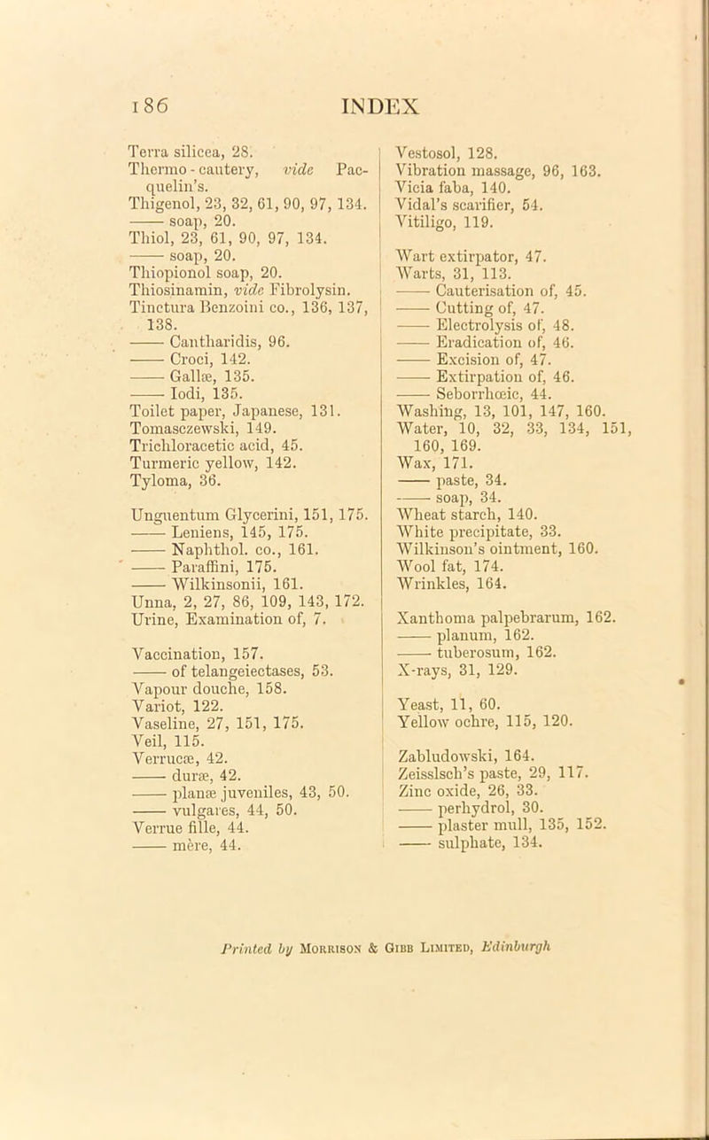 Terra silicea, 28. Thermo - cautery, vide Pac- quelin’s. Thigenol, 23, 32, 61, 90, 97, 134. soap, 20. Thiol, 23, 61, 90, 97, 134. soap, 20. Thiopionol soap, 20. Thiosinamin, vide Fibrolysin. Tinctura Benzoini co., 136, 137, 138. Cantharidis, 96. Croci, 142. Galke, 135. • Iodi, 135. Toilet paper, Japanese, 131. Tomasczewski, 149. Trichloracetic acid, 45. Turmeric yellow, 142. Tyloma, 36. Unguentum Glycerini, 151,175. Leniens, 145, 175. Naphthol. co., 161. Paraffini, 175. Wilkinsonii, 161. Unna, 2, 27, 86, 109, 143, 172. Urine, Examination of, 7. Vaccination, 157. of telangeiectases, 53. Vapour douche, 158. Yariot, 122. Yaseline, 27, 151, 175. Veii, 115. Verrucce, 42. duras, 42. planee juveniles, 43, 50. vulgares, 44, 50. Verrue fille, 44. mere, 44. Vestosol, 128. Vibration massage, 96, 163. Vicia faba, 140. VidaFs scarifier, 54. Vitiligo, 119. Wart extirpator, 47. Warts, 31, 113. Cauterisation of, 45. Cutting of, 47. ■ Electrolysis of, 48. Eradication of, 46. Excision of, 47. Extirpation of, 46. • Seborrliceic, 44. Wasliing, 13, 101, 147, 160. Water, 10, 32, 33, 134, 151 160, 169. Wax, 171. paste, 34. soap, 34. Wheat starch, 140. White precipitate, 33. Wilkinson’s ointment, 160. Wool fat, 174. Wrinkles, 164. Xanthoma palpebrarum, 162. planum, 162. tuberosum, 162. X-rays, 31, 129. Yeast, 11, 60. Yellow ochre, 115, 120. Zabludowski, 164. ZeisslsclPs paste, 29, 117. Zinc oxide, 26, 33. perhydrol, 30. plaster muli, 135, 152. sulpliate, 134. Printed by Moiirison & Gibb Limited, Edinhurgli