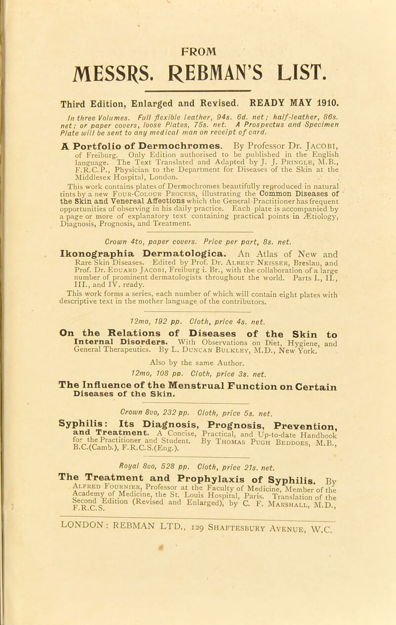 FROM MESSRS. REBMANS LIST. Third Edition, Enlarged and Revised. READY MAY 1910. In three Volumes. Full flexible ieather, 94s. 6d. net; half-Ieather, 86s. net; or paper couers, loose Plates, 75s. net. A Prospectus and Specimen Piate will be sent to any medicaI man on receipt of card. A Portfolio of Dermochromes. By Professor Dr. Jacobi, of Freiburg. Only Edition authorised to be published in the English language. The Text Translated and Adapted^ by J. J. Pringle, M.B., F.R.C. P., Physician to the Department for Diseases of the Skin at the Middlesex Hospital, London. This work contains plates of Dermochromes beautifully reproduced in natural tintsbyanew Four-Colour Process,_ illustrating the Common Diseases of the Skin and Venereal Affections which the General Practitionerhasfrequent opportunities of observing in his daily practice. Each piate is accompanied by a page or more of explanatory text containing practical points in ./Etiology, Diagnosis, Prognosis, and Treatment. Crown 4to, paper couers. Price per part, 8s. net. Ikonographia Dermatologica. An Atlas of New and Rare Skin Diseases. Edited by Prof. Dr. Albert Neisser, Breslau, and Prof. Dr. Eduard Jacobi, Freiburg i. Br., with the collaboration of a large number of prominent dermatologists throughout the World. Parts I., II., III., and IV. ready. This work forms a series, each number of which will contain eight plates with descriptive text in the mother language of the contributors. 72mo, 192 pp. Cloth, price 4s. net. On the Relations of Diseases of the Skin to Internal Disorders. With Observations on Diet, Hygiene, and General Therapeutics. By L. Duncan Bulkley, M.D., New York. Also by the same Author. 12mo, 108 pp. Cloth, price 3s. net. The Influence of the Menstrual Function on Certain Diseases of the Skin. Crown 8uo, 232 pp. Cloth, price 5s. net. Syphilis: Its Diagnosis, Prognosis, Prevention, and Treatment. A Concise, Practical, and Up-to-date Handbook \?%V^Pr,ac,uV,0e^n'Kj,,Student- B>’ Thomas Pugh Beddoes, M.B., B.C.(Camb.), F.R.C.S.(Eng.). ftoyal 8uo, 528 pp. Cloth, price 21s. net. The Treatment and Prophylaxis of Syphilis. Bv Alpked Fournier, Professor at the Faculty of Medicine, Member*ofthe lCadT^-,-M r£,ne-’ th,C Stj II?U,1S H°^pital, Paris. Translation of the F R C SEd °n (Rev‘sed and Iinlarged). by C. F. Marshall, RI.D., LONDON: REBMAN LTD., 129 Shaftesbbky Avenue, W.C.