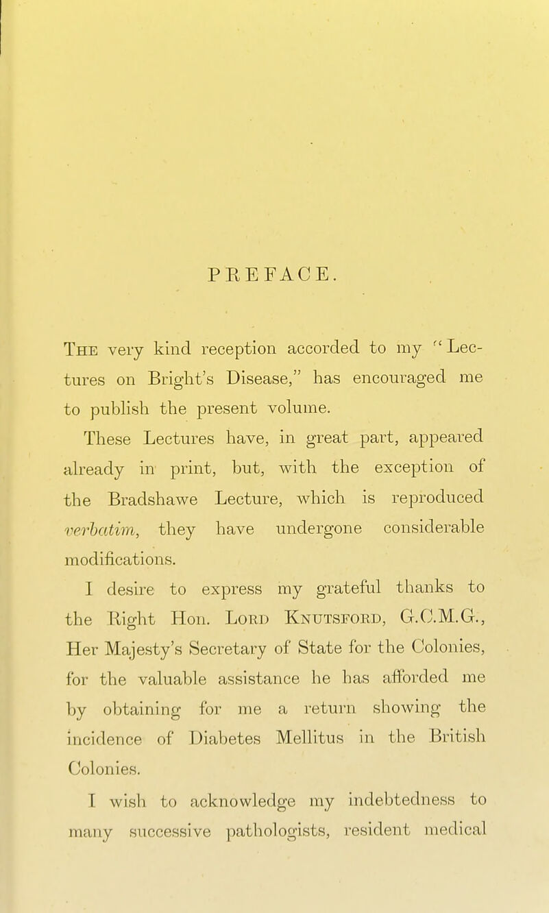 PREFACE. The very kind reception accorded to my  Lec- tures on Bright's Disease, has encouraged me to publish the present volume. These Lectures have, in great part, appeared already in print, but, with the exception of the Bradshawe Lecture, which is reproduced verbatim, they have undergone considerable modifications. I desire to express my grateful thanks to the Right Hon. Lord Knutsford, G.C.M.G., Her Majesty's Secretary of State for the Colonies, for the valuable assistance he has afforded me by obtaining for me a return showing the incidence of Diabetes Mellitus in the British Colonies. T wish to acknowledge my indebtedness to many successive pathologists, resident medical