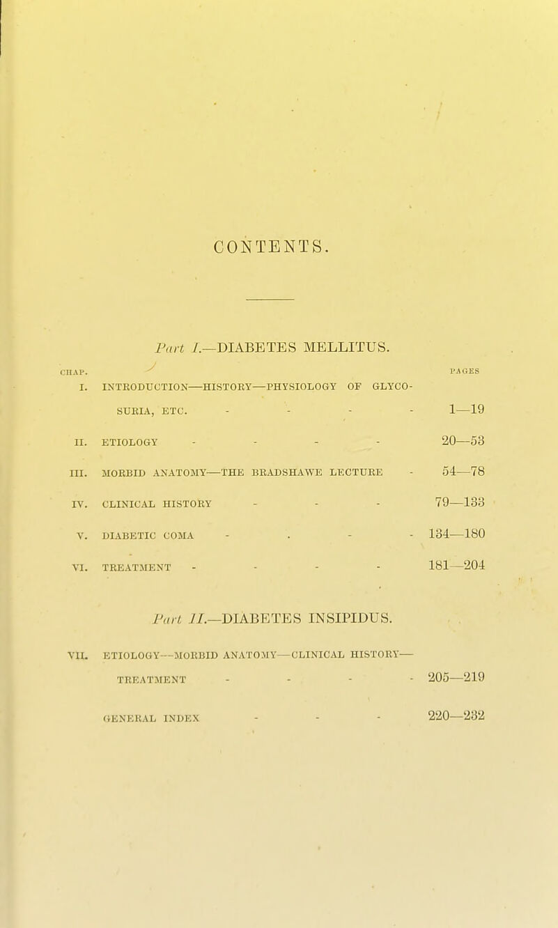CONTENTS. part /.—DIABETES MELLITUS. HAP. I'AGES I. INTRODUCTION HISTORY—PHYSIOLOGY OF GLYCO- SURIA, ETC. ... - 1—19 II. ETIOLOGY - 20 53 III. MORBID ANATOMY THE BRADSHAWE LECTURE 54 78 IV. CLINICAL HISTORY - - 79—183 V. DIABETIC COMA - 134 180 VI. TREATMENT - 181—204 Part II.—DIABETES INSIPIDUS. VII. ETIOLOGY MORBID ANATOMY—CLINICAL HISTORY— TREATMENT ... - 205—219 GENERAL INDEX - - 220—232