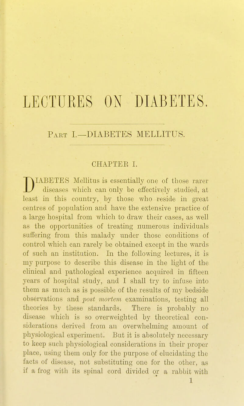 Part I.—DIABETES MELLITUS. CHAP TEE I. DIABETES Mellitus is essentially one of those rarer diseases which can only be effectively studied, at least in this country, by those who reside in great centres of population and have the extensive practice of a large hospital from which to draw their cases, as well as the opportunities of treating numerous individuals suffering from this malady under those conditions of control which can rarely be obtained except in the wards of such an institution. In the following lectures, it is my purpose to describe this disease in the light of the clinical and pathological experience acquired in fifteen years of hospital study, and I shall try to infuse into them as much as is possible of the results of my bedside observations and post mortem examinations, testing all theories by these standards. There is probably no disease which is so overweighted by theoretical con- siderations derived from an overwhelming amount of physiological experiment. But it is absolutely necessary to keep such physiological considerations in their proper place, using them only for the purpose of elucidating the facts of disease, not substituting one for the other, as if a frog with its spinal cord divided or a rabbit with