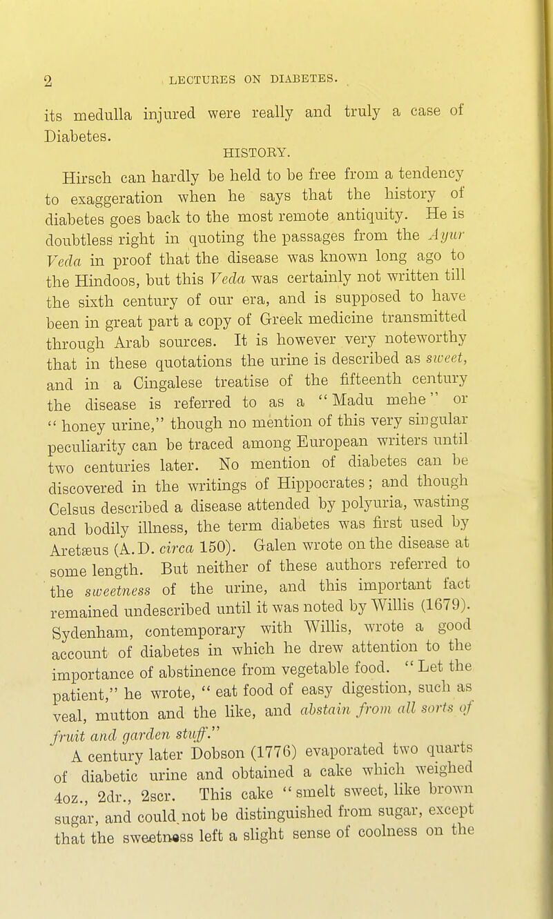 its medulla injured were really and truly a case of Diabetes. HISTOBY. Hirsch can hardly be held to be free from a tendency to exaggeration when he says that the history of diabetes goes back to the most remote antiquity. He is doubtless right in quoting the passages from the Ayur Veda in proof that the disease was known long ago to the Hindoos, but this Veda was certainly not written till the sixth century of our era, and is supposed to have been in great part a copy of Greek medicine transmitted through Arab sources. It is however very noteworthy that in these quotations the urine is described as sweet, and in a Cingalese treatise of the fifteenth century the disease is referred to as a  Madu mehe or  honey urine, though no mention of this very singular peculiarity can be traced among European writers until two centuries later. No mention of diabetes can be discovered in the writings of Hippocrates; and though Celsus described a disease attended by polyuria, wasting and bodily illness, the term diabetes was first used by Aretauis (A. D. circa 150). Galen wrote on the disease at some length. But neither of these authors referred to the sweetness of the urine, and this important fact remained undescribed until it was noted by Willis (1679). Sydenham, contemporary with Willis, wrote a good account of diabetes in which he drew attention to the importance of abstinence from vegetable food.  Let the patient, he wrote,  eat food of easy digestion, such as veal, mutton and the like, and abstain from all soil* oj fruit and garden stuff. A century later Dobson (1776) evaporated two quarts of diabetic' urine and obtained a cake which weighed 4oz., 2di\, 2scr. This cake  smelt sweet, like brown sugar, and could not be distinguished from sugar, except that the sweetness left a slight sense of coolness on the