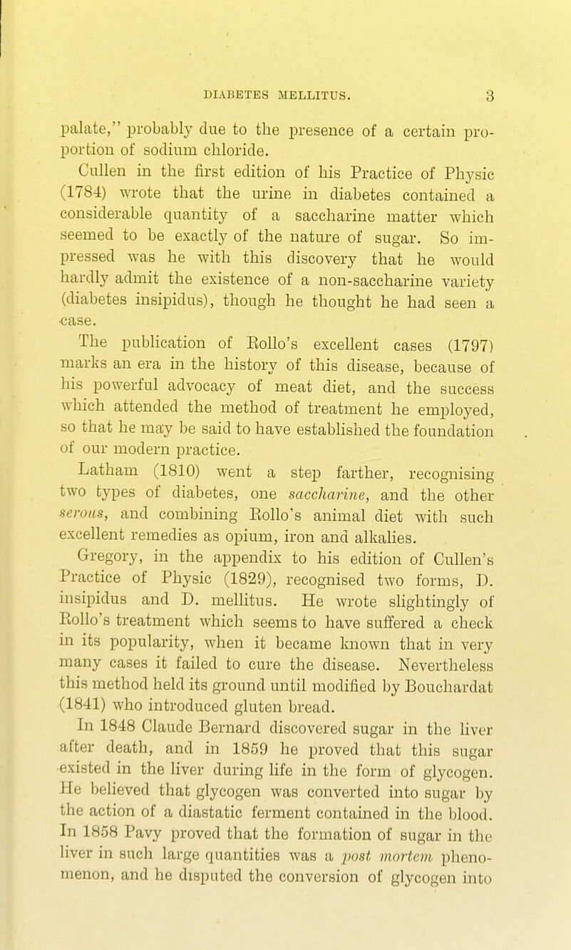 palate, probably due to the presence of a certain pro- portion of sodium chloride. Cullen in the first edition of his Practice of Physic (1784) wrote that the urine in diabetes contained a considerable quantity of a saccharine matter which seemed to be exactly of the nature of sugar. So im- pressed was he with this discovery that he would hardly admit the existence of a non-saccharine variety (diabetes insipidus), though he thought he had seen a •case. The publication of Polio's excellent cases (1797) marks an era in the history of this disease, because of his powerful advocacy of meat diet, and the success which attended the method of treatment he employed, so that he may be said to have established the foundation of our modern practice. Latham (1810) went a step farther, recognising two types of diabetes, one saccharine, and the other serous, and combining Polio's animal diet with such excellent remedies as opium, iron and alkalies. Gregory, in the appendix to his edition of Cullen's Practice of Physic (1829), recognised two forms, D. insipidus and D. mellitus. He wrote slightingly of Polio's treatment which seems to have suffered a check in its popularity, when it became known that in very many cases it failed to cure the disease. Nevertheless this method held its ground until modified by Bouchardat (1841) who introduced gluten bread. In 1848 Claude Bernard discovered sugar in the liver after death, and in 1859 he proved that this sugar existed in the liver during life in the form of glycogen, i I e believed that glycogen was converted into sugar by the action of a diastatic ferment contained in the blood. In 1858 Pavy proved that the formation of sugar in the liver in such large quantities was a post mortem pheno- menon, and he disputed the conversion of glycogen into