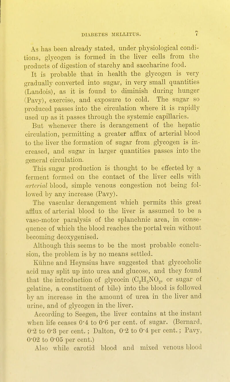 As has been already stated, under physiological condi- tions, glycogen is formed in the liver cells from the products of digestion of starchy and saccharine food. It is probable that in health the glycogen is very gradually converted into sugar, in very small quantities (Landois), as it is found to diminish during hunger (Pavy), exercise, and exposure to cold. The sugar so produced passes into the circulation where it is rapidly used up as it passes through the systemic capillaries. But whenever there is derangement of the hepatic circulation, permitting a greater afflux of arterial blood to the liver the formation of sugar from glycogen is in- creased, and sugar in larger quantities passes into the general circulation. This sugar production is thought to be effected by a ferment formed on the contact of the liver cells with arterial blood, simple venous congestion not being fol- lowed by any increase (Pavy). The vascular derangement which permits this great afflux of arterial blood to the liver is assumed to be a vaso-motor paralysis of the splanchnic area, in conse- quence of which the blood reaches the portal vein without becoming deoxygenised. Although this seems to be the most probable conclu- sion, the problem is by no means settled. Kuhne and Heynsius have suggested that glycocholic acid may split up into urea and glucose, and they found that the introduction of glycocin (C2H5N02, or sugar of gelatine, a constituent of bile) into the blood is followed by an increase in the amount of urea in the liver and urine, and of glycogen in the liver. According to Seegen, the liver contains at the instant when life ceases 0-4 to 06 per cent, of sugar. (Bernard, 0-2 to 0-3 per cent. ; Dalton, 0*2 to 0'4 per cent.; Pavy, 0-02 to 0-05 per cent.) Also while carotid blood and mixed venous blood