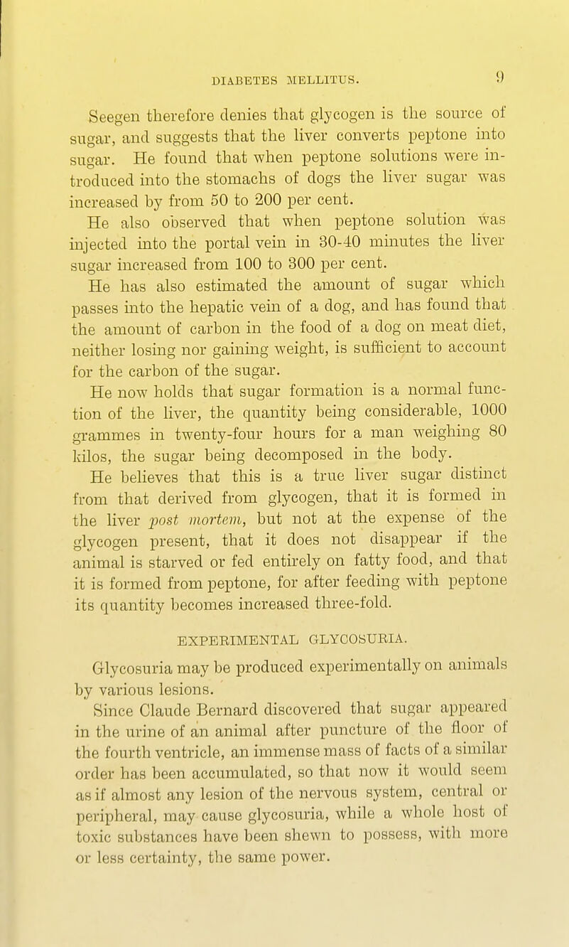 Seegen therefore denies that glycogen is the source of sugar, and suggests that the liver converts peptone into sugar. He found that when peptone solutions were in- troduced into the stomachs of dogs the liver sugar was increased by from 50 to 200 per cent. He also observed that when peptone solution was injected into the portal vein in 30-40 minutes the liver sugar increased from 100 to 300 per cent. He has also estimated the amount of sugar which passes into the hepatic vein of a dog, and has found that the amount of carbon in the food of a dog on meat diet, neither losing nor gaining weight, is sufficient to account for the carbon of the sugar. He now holds that sugar formation is a normal func- tion of the liver, the quantity being considerable, 1000 grammes in twenty-four hours for a man weighing 80 kilos, the sugar being decomposed in the body. He believes that this is a true liver sugar distinct from that derived from glycogen, that it is formed in the liver post mortem, but not at the expense of the glycogen present, that it does not disappear if the animal is starved or fed entirely on fatty food, and that it is formed from peptone, for after feeding with peptone its quantity becomes increased three-fold. EXPERIMENTAL GLYCOSURIA. Glycosuria may be produced experimentally on animals by various lesions. Since Claude Bernard discovered that sugar appeared in the urine of an animal after puncture of the floor of the fourth ventricle, an immense mass of facts of a similar order has been accumulated, so that now it would seem us if almost any lesion of the nervous system, central or peripheral, may cause glycosuria, while a whole host of toxic substances have been shewn to possess, with more or less certainty, the same power.