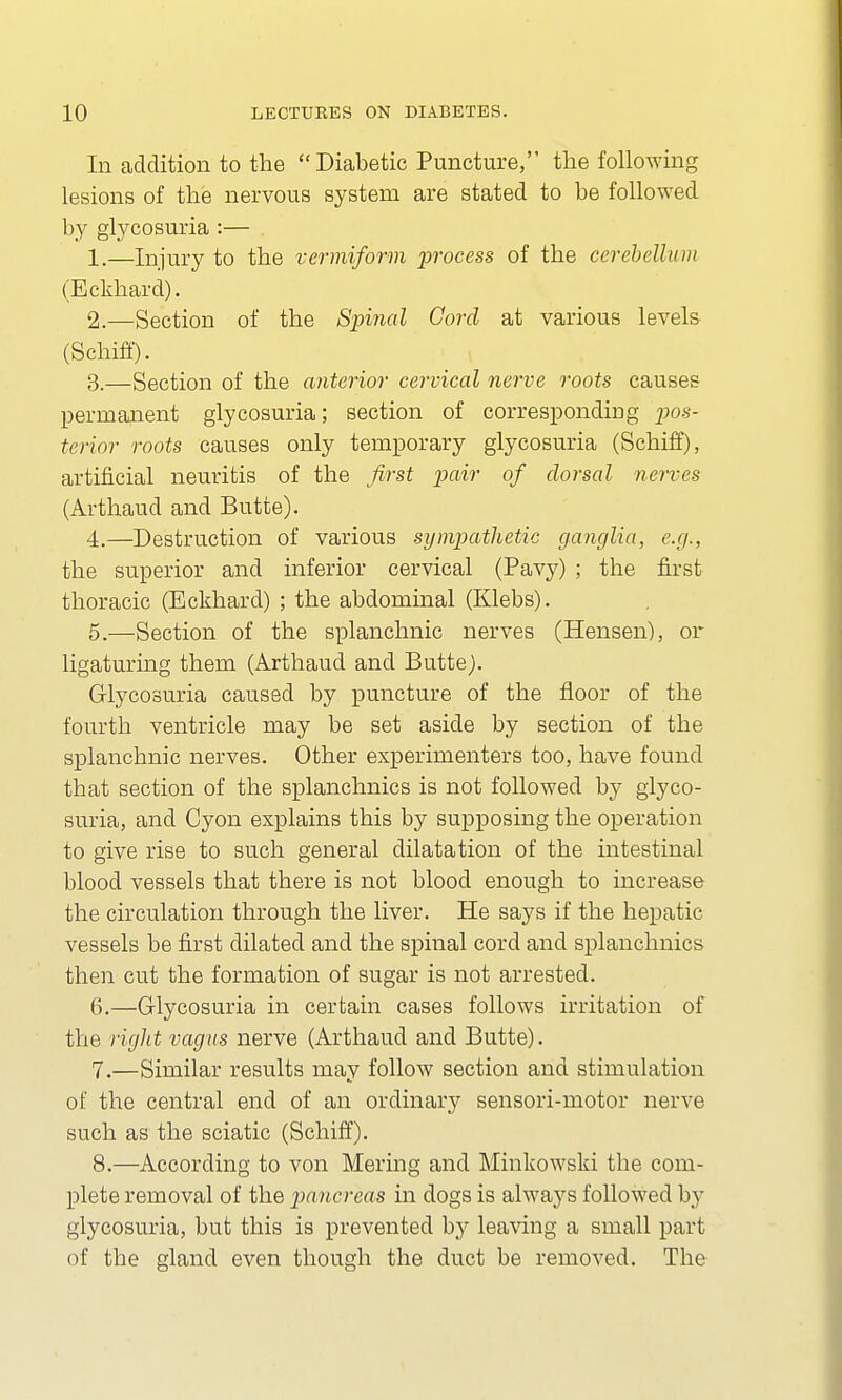 In addition to the Diabetic Puncture, the following lesions of the nervous system are stated to be followed by glycosuria :— . 1. —Injury to the vermiform process of the cerebellum (Eckhard). 2. —Section of the Spinal Cord at various levels (Schiff). 3. —Section of the anterior cervical nerve roots causes permanent glycosuria; section of corresponding pos- terior roots causes only temporary glycosuria (Schiff), artificial neuritis of the first pair of dorsal nerves (Arthaud and Butte). 4. —Destruction of various sympathetic ganglia, e.g., the superior and inferior cervical (Pavy) ; the first thoracic (Eckhard) ; the abdominal (Klebs). 5. —Section of the splanchnic nerves (Hensen), or ligaturing them (Arthaud and Butte). Glycosuria caused by puncture of the floor of the fourth ventricle may be set aside by section of the splanchnic nerves. Other experimenters too, have found that section of the splanchnics is not followed by glyco- suria, and Cyon explains this by supposing the operation to give rise to such general dilatation of the intestinal blood vessels that there is not blood enough to increase the circulation through the liver. He says if the hepatic vessels be first dilated and the spinal cord and splanchnics then cut the formation of sugar is not arrested. 6. —Glycosuria in certain cases follows irritation of the right vagus nerve (Arthaud and Butte). 7. —Similar results may follow section and stimulation of the central end of an ordinary sensori-motor nerve such as the sciatic (Schiff). 8. —According to von Mering and Minkowski the com- plete removal of the pancreas in dogs is always followed by glycosuria, but this is prevented by leaving a small part of the gland even though the duct be removed. The