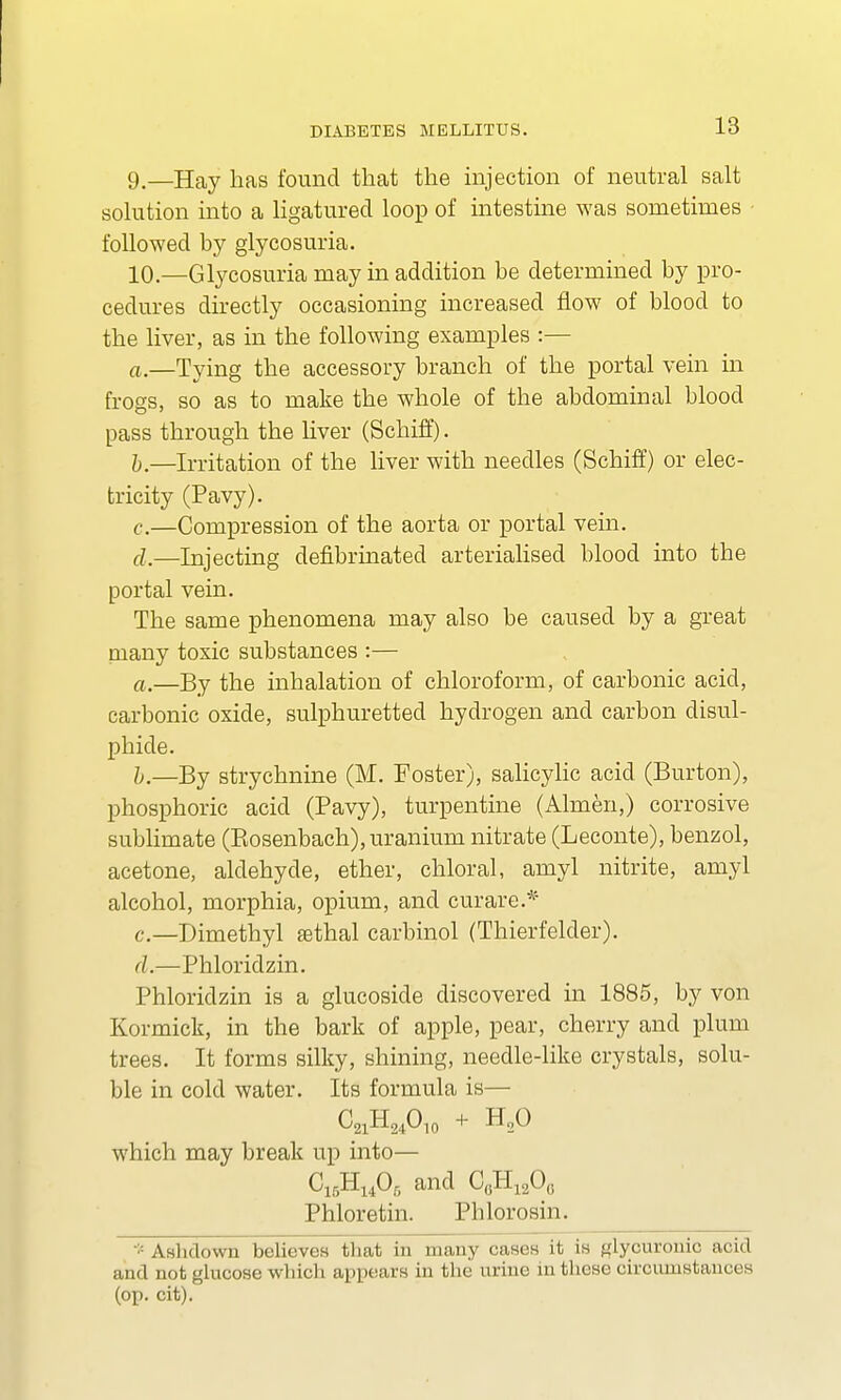 9. —Hay has found that the injection of neutral salt solution into a ligatured loop of intestine was sometimes followed by glycosuria. 10. —Glycosuria may in addition be determined by pro- cedures directly occasioning increased flow of blood to the liver, as in the following examples :— a. —Tying the accessory branch of the portal vein in frogs, so as to make the whole of the abdominal blood pass through the liver (Schiff). b. —Irritation of the liver with needles (Schiff) or elec- tricity (Pavy). c. —Compression of the aorta or portal vein. cl_—Injecting defibrinated arterialised blood into the portal vein. The same phenomena may also be caused by a great many toxic substances :— a. —By the inhalation of chloroform, of carbonic acid, carbonic oxide, sulphuretted hydrogen and carbon disul- phicle. b. —By strychnine (M. Foster), salicylic acid (Burton), phosphoric acid (Pavy), turpentine (Almen,) corrosive sublimate (Kosenbach), uranium nitrate (Leconte), benzol, acetone, aldehyde, ether, chloral, amyl nitrite, amyl alcohol, morphia, opium, and curare.* c. —Dimethyl ffithal carbinol (Thierfelder). A.—Phloridzin. Phloriclzin is a glucoside discovered in 1885, by von Kormick, in the bark of apple, pear, cherry and plum trees. It forms silky, shining, needle-like crystals, solu- ble in cold water. Its formula is— C21H24O10 + H20 which may break up into— G15Hu06 and C0H12O(. Phloretin. Phlorosin. * AsMowb believes that in many oases it is glucuronic acid and not glucose which appears in the urine mthese ciroumstances (op. cit).