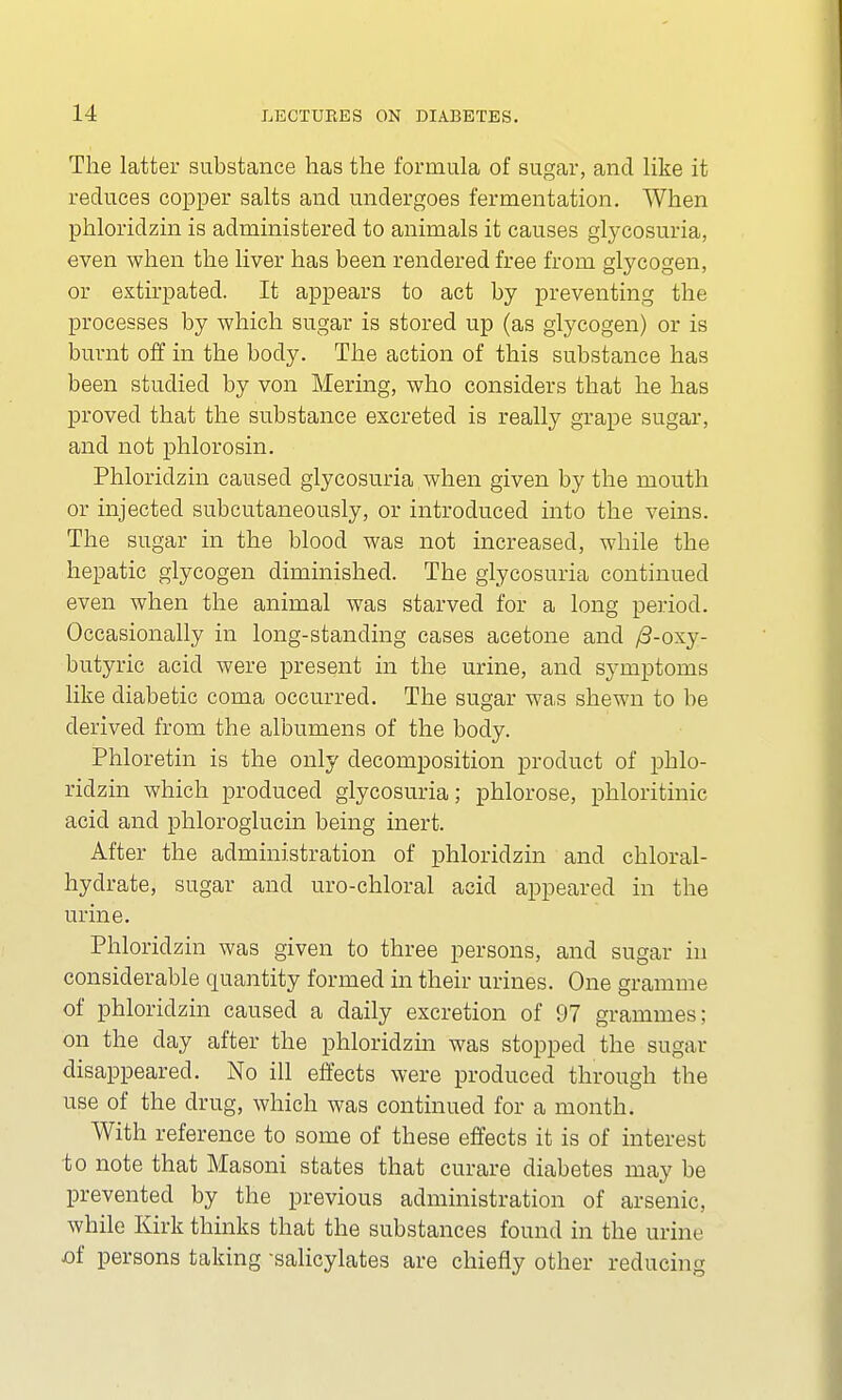 The latter substance has the formula of sugar, and like it reduces copper salts and undergoes fermentation. When phloridzin is administered to animals it causes glycosuria, even when the liver has been rendered free from glycogen, or extirpated. It appears to act by preventing the processes by which sugar is stored up (as glycogen) or is burnt off in the body. The action of this substance has been studied by von Mering, who considers that he has proved that the substance excreted is really grape sugar, and not phlorosin. Phloridzin caused glycosuria when given by the mouth or injected subcutaneously, or introduced into the veins. The sugar in the blood was not increased, while the hepatic glycogen diminished. The glycosuria continued even when the animal was starved for a long period. Occasionally in long-standing cases acetone and /3-oxy- butyric acid were present in the urine, and symptoms like diabetic coma occurred. The sugar was shewn to be derived from the albumens of the body. Phloretin is the only decomposition product of phlo- ridzin which produced glycosuria; phlorose, phloritinic acid and phloroglucin being inert. After the administration of phloridzin and chloral- hydrate, sugar and uro-chloral acid appeared in the urine. Phloridzin was given to three persons, and sugar in considerable quantity formed in their urines. One gramme of phloridzin caused a daily excretion of 97 grammes; on the day after the phloridzin was stopped the sugar disappeared. No ill effects were produced through the use of the drug, which was continued for a month. With reference to some of these effects it is of interest to note that Masoni states that curare diabetes may be prevented by the previous administration of arsenic, while Kirk thinks that the substances found in the urine of persons taking -salicylates are chiefly other reducing