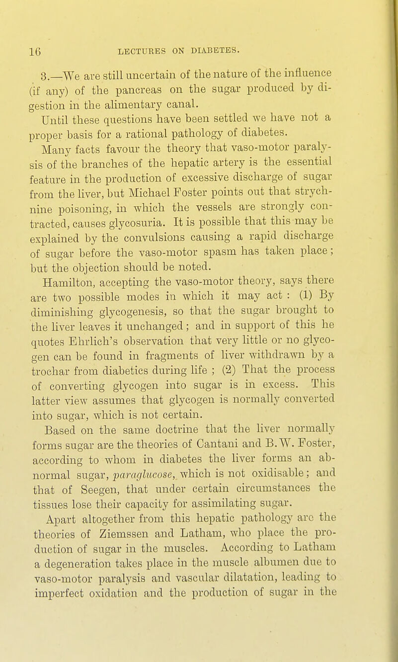 3—We are still uncertain of the nature of the influence (if any) of the pancreas on the sugar produced by di- gestion in the alimentary canal. Until these questions have been settled we have not a proper basis for a rational pathology of diabetes. Many facts favour the theory that vaso-motor paraly- sis of the branches of the hepatic artery is the essential feature in the production of excessive discharge of sugar from the liver, but Michael Foster points out that strych- nine poisoning, in which the vessels are strongly con- tracted, causes glycosuria. It is possible that this may be explained by the convulsions causing a rapid discharge of sugar before the vaso-motor spasm has taken place; but the objection should be noted. Hamilton, accepting the vaso-motor theory, says there are two possible modes in which it may act : (1) By diminishing glycogenesis, so that the sugar brought to the liver leaves it unchanged; and in support of this he quotes Ehrlich's observation that very little or no glyco- gen can be found in fragments of liver withdrawn by a trochar from diabetics during life ; (2) That the process of converting glycogen into sugar is in excess. This latter view assumes that glycogen is normally converted into sugar, which is not certain. Based on the same doctrine that the liver normally forms sugar are the theories of Cantani and B.WT. Foster, according to whom in diabetes the liver forms an ab- normal sugar, paraglucose, which is not oxidisable; and that of Seegen, that under certain circumstances the tissues lose their capacity for assimilating sugar. Apart altogether from this hepatic pathology arc the theories of Ziemssen and Latham, who place the pro- duction of sugar in the muscles. According to Latham a degeneration takes place in the muscle albumen due to vaso-motor paralysis and vascular dilatation, leading to imperfect oxidation and the production of sugar in the