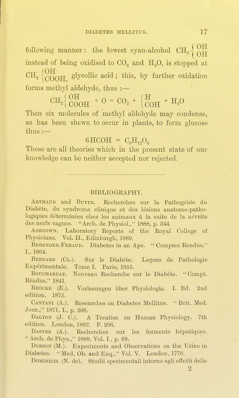 f OH following manner : the lowest cyan-alcohol CH2 j instead of being oxidised to C02 and H20, is stopped at CH2 |qooH 8^yco^i° ac^ > by further oxidation forms methyl aldehyde, thus :— CH2 COOH +0 = CO!+ {HH + H20 Then six molecules of methyl aldehyde may condense, as has been shewn to occur in plants, to form glucose thus:— 6HCOH = C6H1206 These are all theories which in the present state of our knowledge can be neither accepted nor rejected. BIBLIOGRAPHY. Arthaud and Butte. Recherches sur la Pathogenie du Diabete, du syndrome clinique et des lesions anatomo-patho- logiques determinees chez les animaux a la suite de la nevrite des nerfs vagues. Arch, de Physiol., 1888, p. 344. Ashdown. Laboratory Reports of the Royal College of Physicians. Vol. II., Edinburgh, 1889. Berenger-Feraud. Diabetes in an Ape.  Comptes Rendus, I., 1864. Bernard (Cl.). Sur le Diabete. Lecons de Pathologie Experimentale. Tome I. Paris, 1855. Bouchardat. Nouveau Recherche sur le Diabete.  Compt. Rendus, 1841. Brucke (E.). Vorlesungen iiber Physiologie. I. Bd. 2nd edition. 1875. C'antani (A.). Researches on Diabetes Mellitus.  Brit. Med. Jour., 1871, I., p. 208. Dalton (J. C). A Treatise on Human Physiology. 7th edition. London, 1882. P. 206. Dastre (A.). Rechercbes sur les ferments hepatiqucs.  Arch, de I'hys., 1888, Vol. I., p. 69. Dobson (M.). Experiinuiits and Observations on the Urine in Diabetes.  Med. Ob. and Enq., Vol. V. London, 1776. Dominicis (N. de). Studii sperimontali intorno agli offolti delle 2