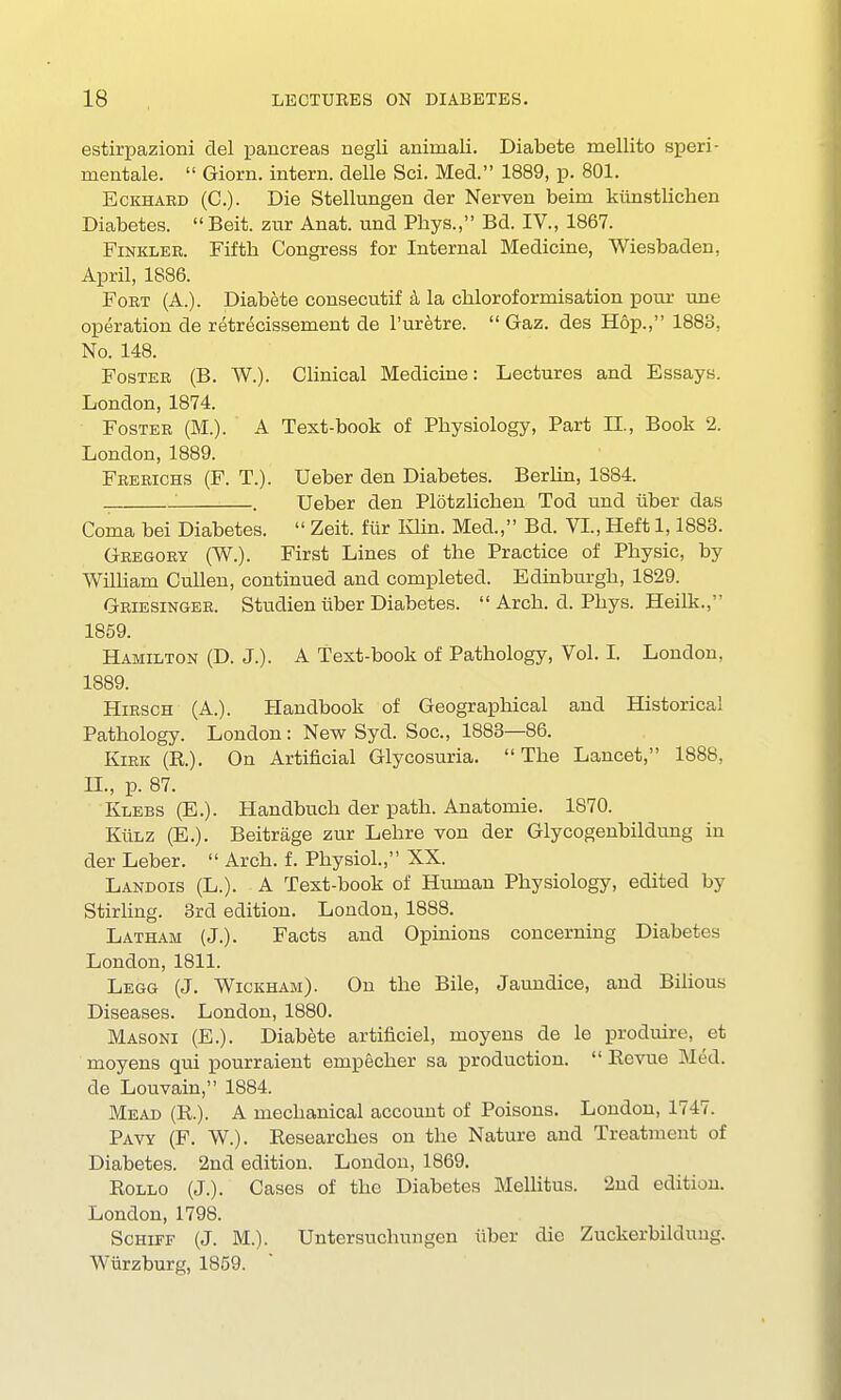 estirpazioni del pancreas negli animali. Diabete mellito speri- mentale.  Giorn. intern, delle Sci. Med. 1889, p. 801. Eckhabd (C). Die Stellungen der Nerven beim ktinstliehen Diabetes.  Beit, zur Anat. und Pbys., Bd. IV., 1867. Finkler. Fiftb Congress for Internal Medicine, Wiesbaden, April, 1886. Foet (A.). Diabete consecutif a la cbloroformisation pour une operation de retrecissement de l'uretre.  Gaz. des Hop., 1883. No. 148. Foster (B. W.). Clinical Medicine: Lectures and Essays. London, 1874. Fostee (M.). A Text-book of Physiology, Part II., Book 2. London, 1889. Feebichs (F. T.). Ueber den Diabetes. Berlin, 1884. ! . Ueber den Plotzlichen Tod und Tiber das Coma bei Diabetes.  Zeit. fur Klin. Med., Bd. VI., Heft 1,1883. Geegoey (W.). First Lines of the Practice of Physic, by William Cullen, continued and completed. Edinburgh, 1829. Geiesingee. Studien iiber Diabetes.  Arch. d. Phys. Heilk., 1859. Hamilton (D. J.). A Text-book of Pathology, Vol. I. London. 1889. Hiesch (A.). Handbook of Geographical and Historical Pathology. London: New Syd. Soc, 1883—86. Kirk (R). On Artificial Glycosuria. The Lancet, 1888, II., p. 87. Klebs (E.). Handbuch der path. Anatomie. 1870. KiiLZ (E.). Beitrage zur Lehre von der Glycogenbildung in der Leber.  Arch. f. Physiol., XX. Landois (L.). A Text-book of Human Physiology, edited by Stirling. 3rd edition. London, 1888. Latham (J.). Facts and Opinions concerning Diabetes London, 1811. Legg (J. Wickham). On the Bile, Jaundice, and Bilious Diseases. London, 1880. Masoni (E.). Diabete artificiel, inoyens de le produire, et moyens qui pourraient empecher sa production.  Bevue Med. de Louvain, 1884. Mead (R.). A mechanical account of Poisons. London, 174v. Pavy (F. W.). Researches on the Nature and Treatment of Diabetes. 2nd edition. London, 1869. Rollo (J.). Cases of the Diabetes Mellitus. 2nd edition. London, 1798. Schiff (J. M.). Untersuchungen iiber die Zuckerbildung. Wiirzburg, 1859.