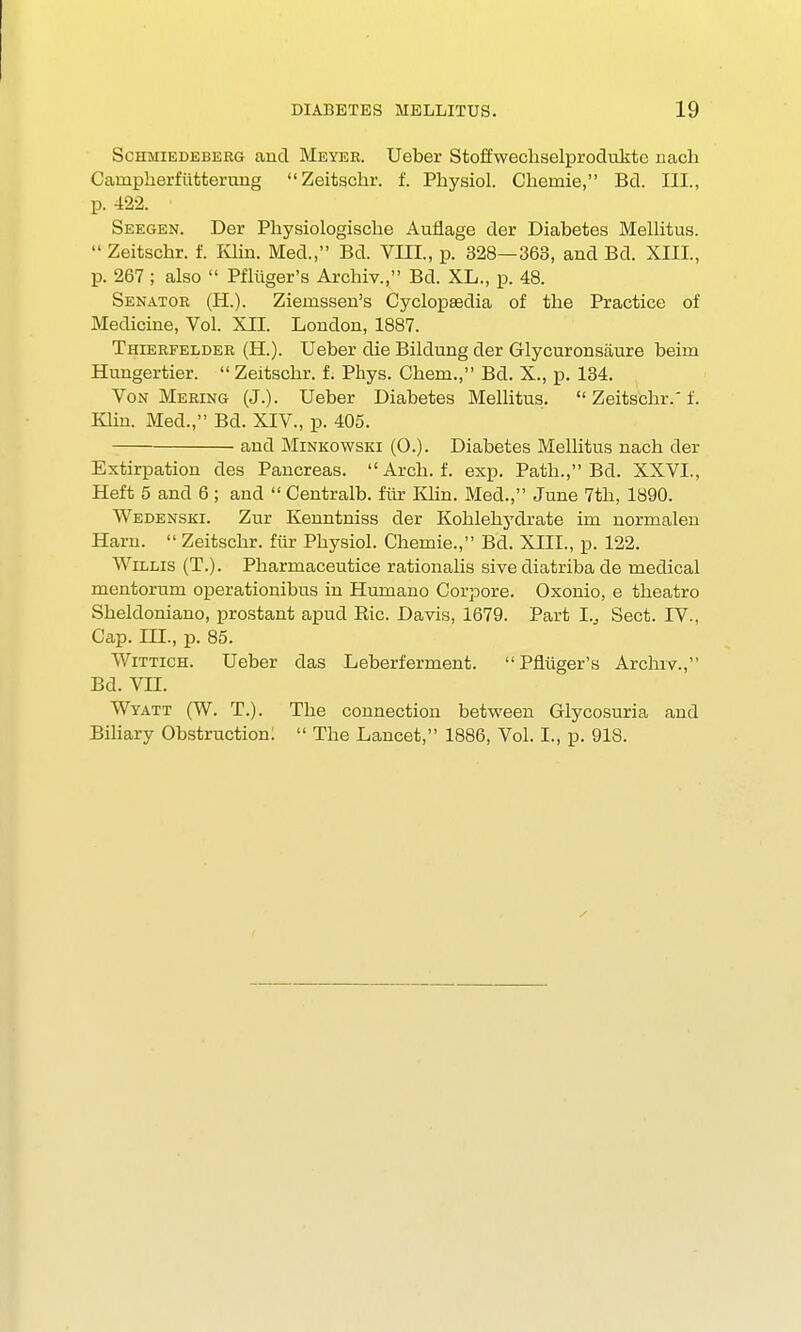 Schmiedebeeg and Meyer. Ueber Stoffwechselprodukte nach Carnpherfiitterung Zeitschr. f. Physiol. Cheniie, Bd. III., p. 422. Seegen. Der Physiologische Aufiage der Diabetes Mellitus.  Zeitschr. f. Klin. Med., Bd. VIII., p. 328—363, and Bd. XIII., p. 267; also  Pfliiger's Archiv., Bd. XL., p. 48. Senator (H.). Ziemssen's Cyclopaedia of the Practice of Medicine, Vol. XII. London, 1887. Thierfelder (H.). Ueber die Bildung der Glycuronsiiure beim Hungertier.  Zeitschr. f. Phys. Chem., Bd. X., p. 134. Von Mering (J.). Ueber Diabetes Mellitus.  Zeitschr.' f. Ivlin. Med., Bd. XIV., p. 405. and Minkowski (0.). Diabetes Mellitus nach der Extirpation des Pancreas.  Arch. f. exp. Path., Bd. XXVI., Heft 5 and 6 ; and  Centralb. fur Klin. Med., June 7th, 1890. Wedenski. Zur Keuntniss der Kohlehydrate im normalen Ham.  Zeitschr. fur Physiol. Chemie., Bd. XTTT., p. 122. Willis (T.). Pharrnaceutice rationalis sivediatriba de medical mentorum operationibus in Humano Corpore. Oxonio, e theatro Sheldoniano, prostant apud Ric. Davis, 1679. Part I.,, Sect. IV., Cap. III., p. 85. Wittich. Ueber das Leberferment. Pfliiger's Archiv., Bd. VH. Wyatt (W. T.). The connection between Glycosuria and Biliary Obstruction:  The Lancet, 1886, Vol. I., p. 918.