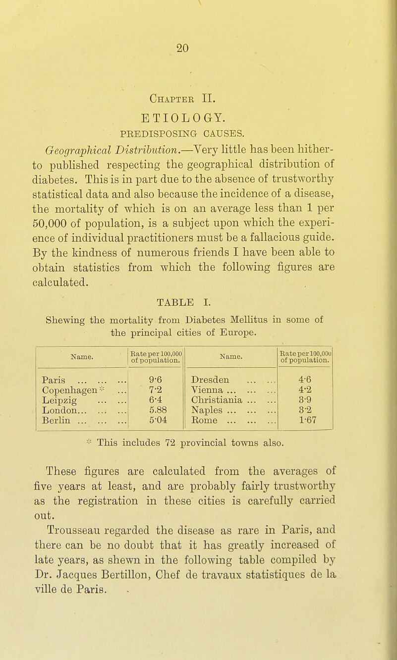 Chaptee II. ETIOLOGY. PREDISPOSING CAUSES. Geographical Distribution.—Very little has been hither- to published respecting the geographical distribution of diabetes. This is in part due to the absence of trustworthy- statistical data and also because the incidence of a disease, the mortality of which is on an average less than 1 per 50,000 of population, is a subject upon which the experi- ence of individual practitioners must be a fallacious guide. By the kindness of numerous friends I have been able to obtain statistics from which the following figures are calculated. TABLE I. Shewing the mortality from Diabetes Mellitus in some of the principal cities of Europe. Name. Rate per 100,000 of population. Name. Rate per 100,00u of population. Paris 9-6 Dresden 4-6 Copenhagen* 7-2 Vienna 4-2 Leipzig 6-4 Christiania 39 London 5.88 Naples 3-2 Berlin 5-04 Rome 1-67 :;: This includes 72 provincial towns also. These figures are calculated from the averages of five years at least, and are probably fairly trustworthy as the registration in these cities is carefully carried out. Trousseau regarded the disease as rare in Paris, and there can be no doubt that it has greatly increased of late years, as shewn in the following table compiled by Dr. Jacques Bertillon, Chef de travaux statistiques de la ville de Paris.
