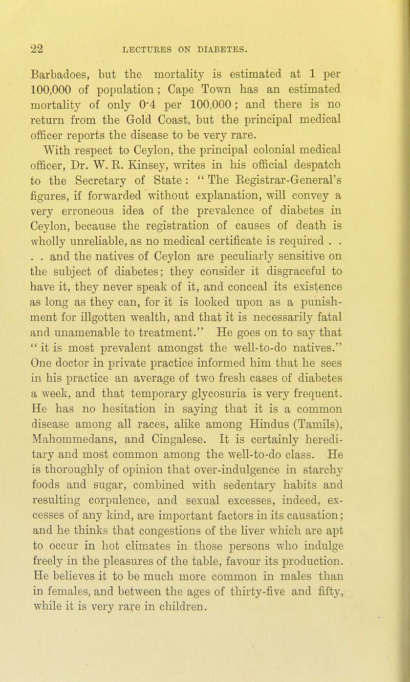 Barbadoes, but the mortality is estimated at 1 per 100,000 of population ; Cape Town has an estimated mortality of only 0'4 per 100,000; and there is no return from the Gold Coast, but the principal medical officer reports the disease to be very rare. With respect to Ceylon, the principal colonial medical officer, Dr. W. E. Kinsey, writes in his official despatch to the Secretary of State:  The Kegistrar-General's figures, if forwarded without explanation, will convey a very erroneous idea of the prevalence of diabetes in Ceylon, because the registration of causes of death is wholly unreliable, as no medical certificate is required . . . . and the natives of Ceylon are peculiarly sensitive on the subject of diabetes; they consider it disgraceful to have it, they never speak of it, and conceal its existence as long as they can, for it is looked upon as a punish- ment for illgotten wealth, and that it is necessarily fatal and unamenable to treatment. He goes on to say that  it is most prevalent amongst the well-to-do natives. One doctor in private practice informed him that he sees in his practice an average of two fresh cases of diabetes a week, and that temporary glycosuria is very frequent. He has no hesitation in saying that it is a common disease among all races, alike among Hindus (Tamils), Mahommedans, and Cingalese. It is certainly heredi- tary and most common among the well-to-do class. He is thoroughly of opinion that over-indulgence in starchy foods and sugar, combined with sedentary habits and resulting corpulence, and sexual excesses, indeed, ex- cesses of any kind, are important factors in its causation; and he thinks that congestions of the liver which are apt to occur in hot climates in those persons who indulge freely in the pleasures of the table, favour its production. He believes it to be much more common in males than in females, and between the ages of thirty-five and fifty, while it is very rare in children.