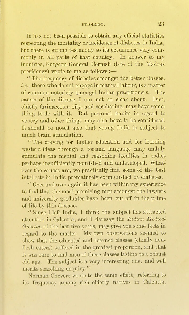 It has not been possible to obtain any official statistics respecting the mortality or incidence of diabetes in India, but there is strong testimony to its occurrence very com- monly in all parts of that country. In answer to my inquiries, Surgeon-General Cornish (late of the Madras presidency) wrote to me as follows :—  The frequency of diabetes amongst the better classes, i.e., those who do not engage in manual labour, is a matter of common notoriety amongst Indian practitioners. The causes of the disease I am not so clear about. Diet, chiefly farinaceous, oily, and saccharine, may have some- thing to do with it. But personal habits in regard to venery and other things may also have to be considered. It should be noted also that young India is subject to much brain stimulation.  The craving for higher education and for learning western ideas through a foreign language may unduly stimulate the mental and reasoning faculties in bodies perhaps insufficiently nourished and undeveloped. What- ever the causes are, we practically find some of the best intellects in India prematurely extinguished by diabetes.  Over and over again it has been within my experience to find that the most promising men amongst the lawyers and university graduates have been cut off in the prime of life by this disease.  Since I left India, I think the subject has attracted attention in Calcutta, and I daresay the Indian Medical Gazette, of the last five years, may give you some facts in regard to the matter. My own observations seemed to shew that the educated and learned classes (chiefly non- flesh eaters) suffered in the greatest proportion, and that it was rare to find men of these classes lasting to a robust old age. The subject is a very interesting one, and well merits searching enquiry. Norman Chevers wrote to the same effect, referring to its frequency among rich elderly natives in Calcutta,