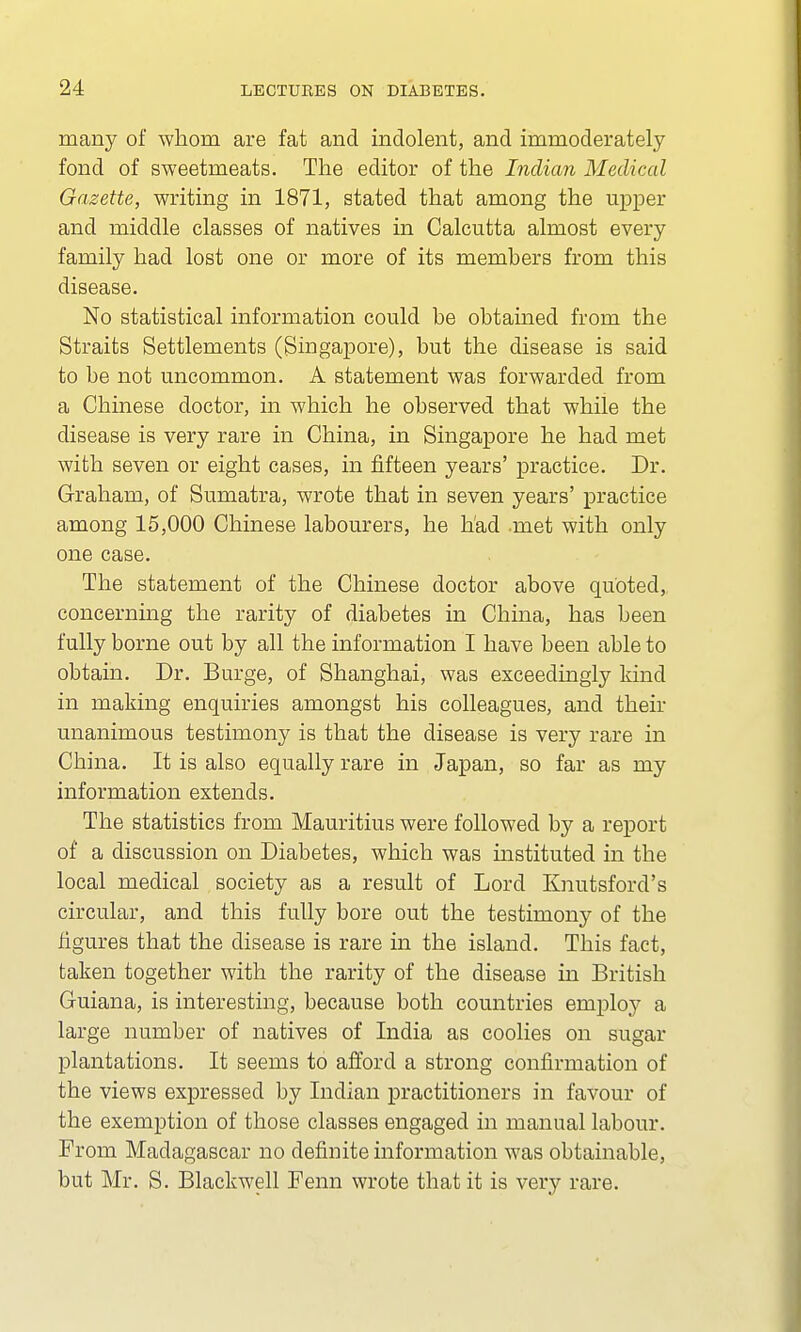 many of whom are fat and indolent, and immoderately fond of sweetmeats. The editor of the Indian Medical Gazette, writing in 1871, stated that among the upper and middle classes of natives in Calcutta almost every family had lost one or more of its members from this disease. No statistical information could be obtained from the Straits Settlements (Singapore), but the disease is said to be not uncommon. A statement was forwarded from a Chinese doctor, in which he observed that while the disease is very rare in China, in Singapore he had met with seven or eight cases, in fifteen years' practice. Dr. Graham, of Sumatra, wrote that in seven years' practice among 15,000 Chinese labourers, he had .met with only one case. The statement of the Chinese doctor above quoted, concerning the rarity of diabetes in China, has been fully borne out by all the information I have been able to obtain. Dr. Burge, of Shanghai, was exceedingly kind in making enquiries amongst his colleagues, and their unanimous testimony is that the disease is very rare in China. It is also equally rare in Japan, so far as my information extends. The statistics from Mauritius were followed by a report of a discussion on Diabetes, which was mstituted in the local medical society as a result of Lord Knutsford's circular, and this fully bore out the testimony of the figures that the disease is rare in the island. This fact, taken together with the rarity of the disease in British Guiana, is interesting, because both countries employ a large number of natives of India as coolies on sugar plantations. It seems to afford a strong confirmation of the views expressed by Indian practitioners in favour of the exemption of those classes engaged in manual labour. From Madagascar no definite information was obtainable, but Mr. S. Blackwell Fenn wrote that it is very rare.