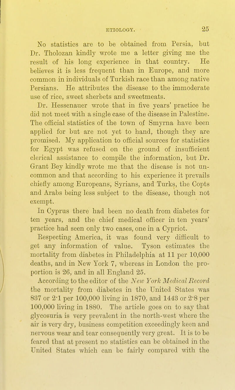 No statistics are to be obtained from Persia, but Dr. Tholozan kindly wrote me a letter giving me the result of his long experience in that country. He believes it is less frequent than in Europe, and more common in individuals of Turkish race than among native Persians. He attributes the disease to the immoderate use of rice, sweet sherbets and sweetmeats. Dr. Hessenauer wrote that in five years' practice he did not meet with a single case of the disease in Palestine. The official statistics of the town of Smyrna have been applied for but are not yet to hand, though they are promised. My application to official sources for statistics for Egypt was refused on the ground of insufficient clerical assistance to compile the information, but Dr. Grant Bey kindly wrote me that the disease is not un- common and that according to his experience it prevails chiefly among Europeans, Syrians, and Turks, the Copts and Arabs being less subject to the disease, though not exempt. In Cyprus there had been no death from diabetes for ten years, and the chief medical officer in ten years' practice had seen only two cases, one in a Cypriot. Eespecting America, it was found very difficult to get any information of value. Tyson estimates the mortality from diabetes in Philadelphia at 11 per 10,000 deaths, and in New York 7, whereas in London the pro- portion is 26, and in all England 25. According to the editor of the New York Medical Record the mortality from diabetes in the United States was 837 or 2-1 per 100,000 living in 1870, and 1443 or 28 per 100,000 living in 1880. The article goes on to say that glycosuria is very prevalent in the north-west where the air is very dry, business competition exceedingly keen and nervous wear and tear consequently very great. It is to be feared that at present no statistics can be obtained in the United States which can be fairly compared with the