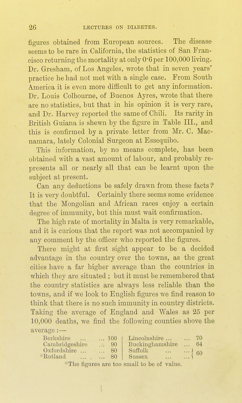 figures obtained from European sources. The disease seems to be rare in California, the statistics of San Fran- cisco returning the mortality at only 06 per 100,000 living. Dr. Gresham, of Los Angeles, wrote that in seven years' practice he had not met with a single case. From South America it is even more difficult to get any information. Dr. Louis Colbourne, of Buenos Ayres, wrote that there are no statistics, but that in his opinion it is very rare, and Dr. Harvey reported the same of Chili. Its rarity in British Guiana is shewn by the figure in Table III., and this is confirmed by a private letter from Mr. C. Mac- namara, lately Colonial Surgeon at Essequibo. This information, by no means complete, has been obtained with a vast amount of labour, and probably re- presents all or nearly all that can be learnt upon the subject at present. Can any deductions be safely drawn from these facts ? It is very doubtful. Certainly there seems some evidence that the Mongolian and African races enjoy a certain degree of immunity, but this must wait confirmation. The high rate of mortality in Malta is very remarkable, and it is curious that the report was not accompanied by any comment by the officer who reported the figures. There might at first sight appear to be a decided advantage in the country over the towns, as the great cities have a far higher average than the countries in which they are situated ; but it must be remembered that the country statistics are always less reliable than the towns, and if we look to English figures we find reason to think that there is no such immunity in country districts. Taking the average of England and Wales as 25 per 10,000 deaths, we find the following counties above the average:— Berkshire ... ... 100 Lincolnshire 70 Cambridgeshire 90 Buckinghamshire ... 64 Oxfordshire 80 Suffolk ) 6Q ^Rutland 80 Sussex i :;:The figures are too small to be of value.