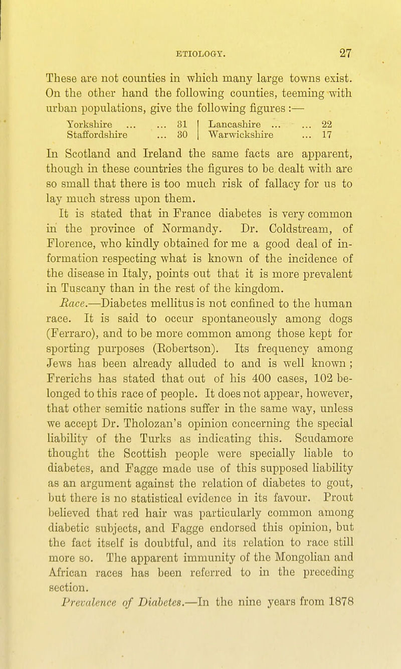 These are not counties in which many large towns exist. On the other hand the following counties, teeming with urban populations, give the following figures :— Yorkshire 31 Staffordshire ... 30 Lancashire 22 Warwickshire ... 17 In Scotland and Ireland the same facts are apparent, though in these countries the figures to be dealt with are so small that there is too much risk of fallacy for us to lay much stress upon them. It is stated that in France diabetes is very common in the province of Normandy. Dr. Coldstream, of Florence, who kindly obtained for me a good deal of in- formation respecting what is known of the incidence of the disease in Italy, points out that it is more prevalent in Tuscany than in the rest of the kingdom. Race.—Diabetes mellitus is not confined to the human race. It is said to occur spontaneously among dogs (Ferraro), and to be more common among those kept for sporting purposes (Eobertson). Its frequency among Jews has been already alluded to and is well known ; Frerichs has stated that out of his 400 cases, 102 be- longed to this race of people. It does not appear, however, that other Semitic nations suffer in the same way, unless we accept Dr. Tholozan's opinion concerning the special liability of the Turks as indicating this. Scudamore thought the Scottish people were specially liable to diabetes, and Fagge made use of this supposed liability as an argument against the relation of diabetes to gout, but there is no statistical evidence in its favour. Prout believed that red hair was particularly common among diabetic subjects, and Fagge endorsed this opinion, but the fact itself is doubtful, and its relation to race still more so. The apparent immunity of the Mongolian and African races has been referred to in the preceding section. Prevalence of Diabetes.—In the nine years from 1878